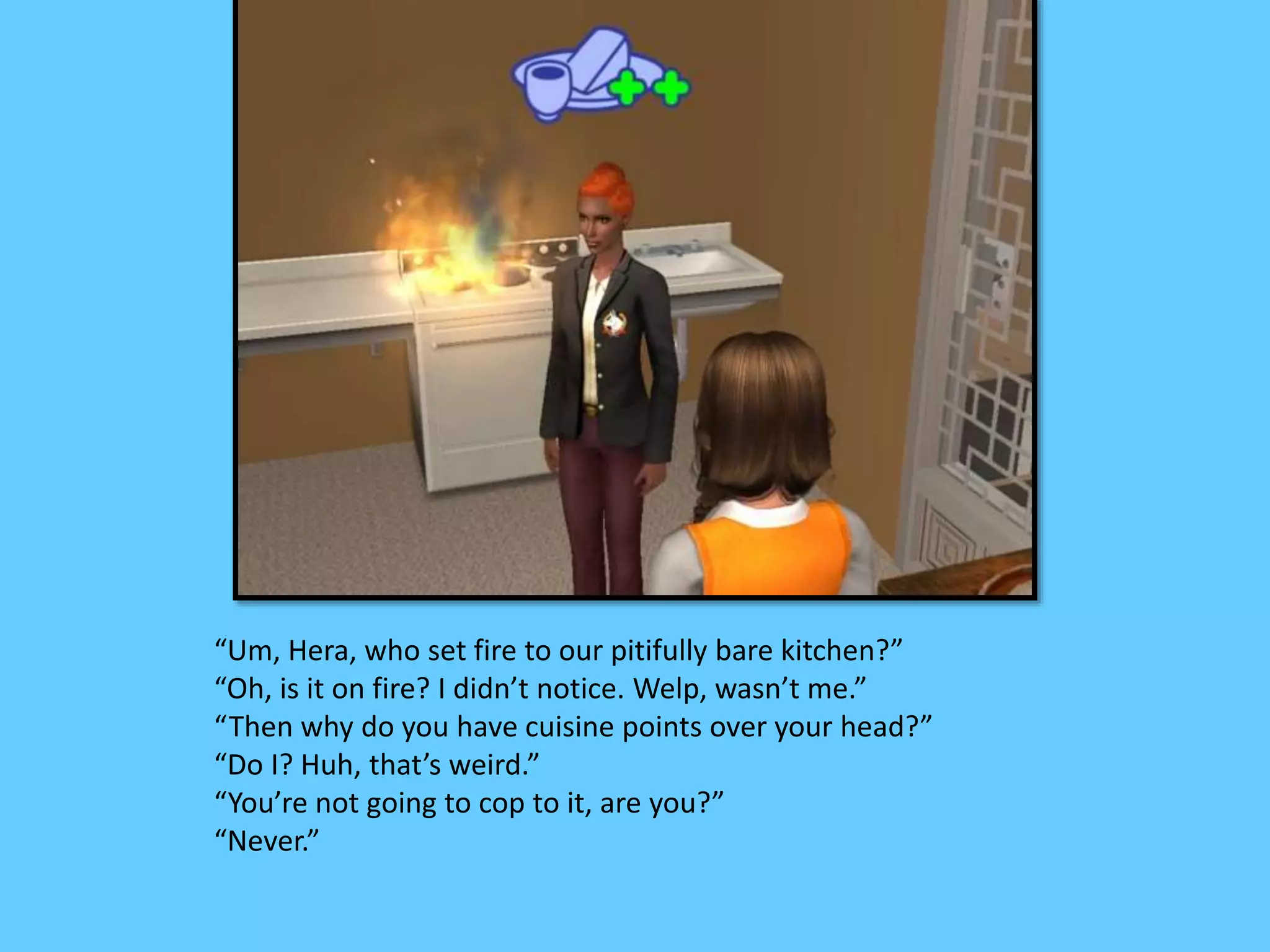 “Um, Hera, who set fire to our pitifully bare kitchen?”
“Oh, is it on fire? I didn’t notice. Welp, wasn’t me.”
“Then why do you have cuisine points over your head?”
“Do I? Huh, that’s weird.”
“You’re not going to cop to it, are you?”
“Never.”
 