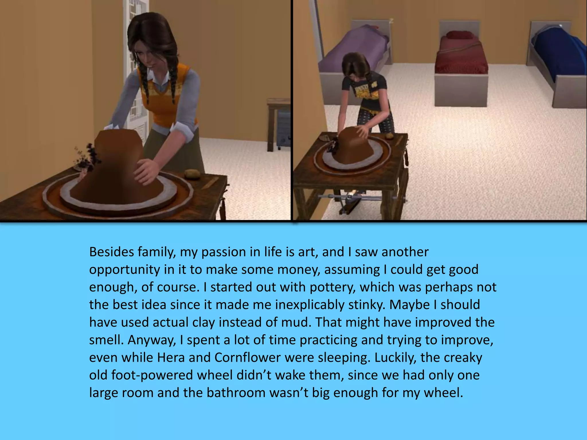 Besides family, my passion in life is art, and I saw another
opportunity in it to make some money, assuming I could get good
enough, of course. I started out with pottery, which was perhaps not
the best idea since it made me inexplicably stinky. Maybe I should
have used actual clay instead of mud. That might have improved the
smell. Anyway, I spent a lot of time practicing and trying to improve,
even while Hera and Cornflower were sleeping. Luckily, the creaky
old foot-powered wheel didn’t wake them, since we had only one
large room and the bathroom wasn’t big enough for my wheel.
 