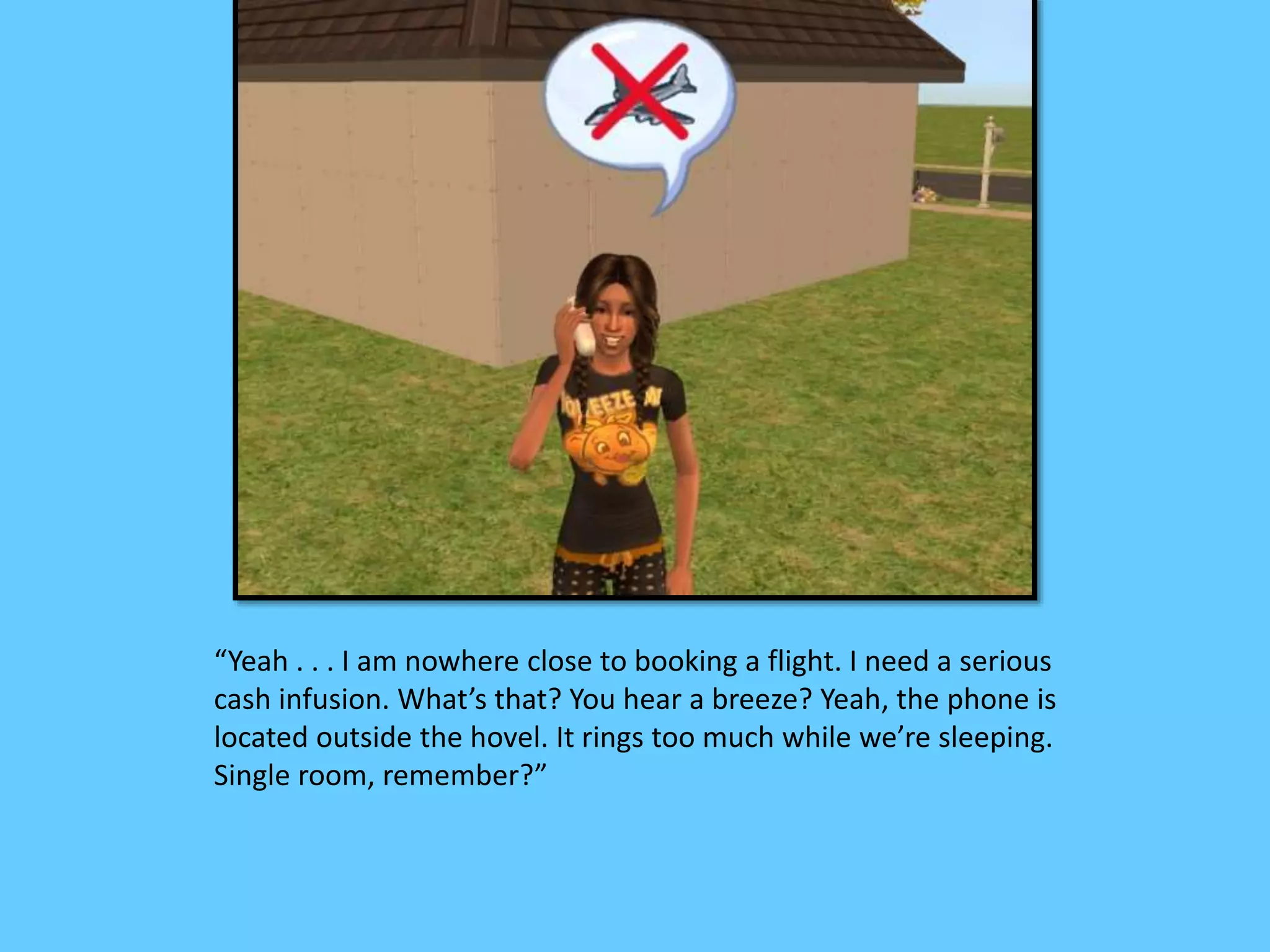 “Yeah . . . I am nowhere close to booking a flight. I need a serious
cash infusion. What’s that? You hear a breeze? Yeah, the phone is
located outside the hovel. It rings too much while we’re sleeping.
Single room, remember?”
 