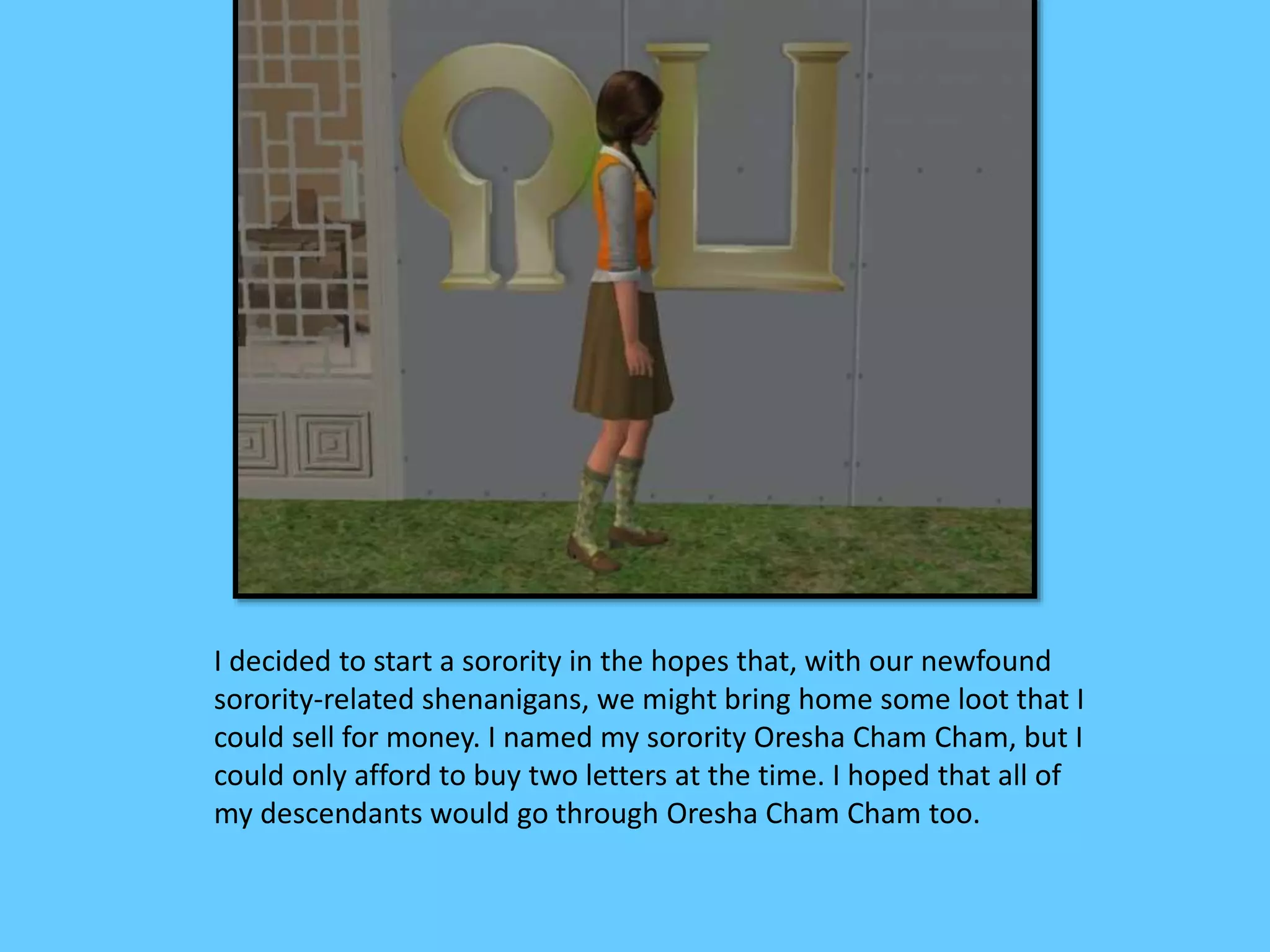 I decided to start a sorority in the hopes that, with our newfound
sorority-related shenanigans, we might bring home some loot that I
could sell for money. I named my sorority Oresha Cham Cham, but I
could only afford to buy two letters at the time. I hoped that all of
my descendants would go through Oresha Cham Cham too.
 