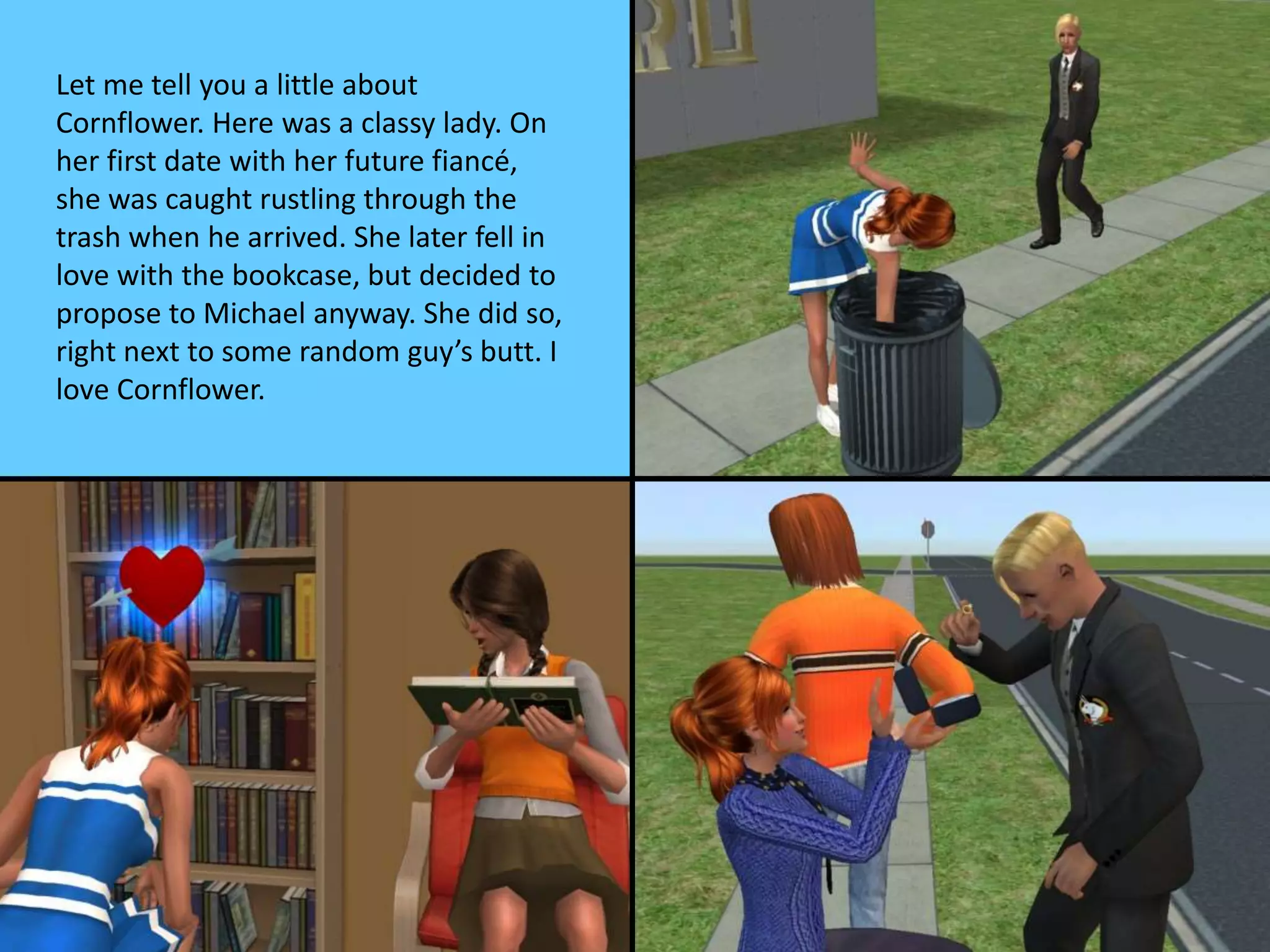 Let me tell you a little about
Cornflower. Here was a classy lady. On
her first date with her future fiancé,
she was caught rustling through the
trash when he arrived. She later fell in
love with the bookcase, but decided to
propose to Michael anyway. She did so,
right next to some random guy’s butt. I
love Cornflower.
 