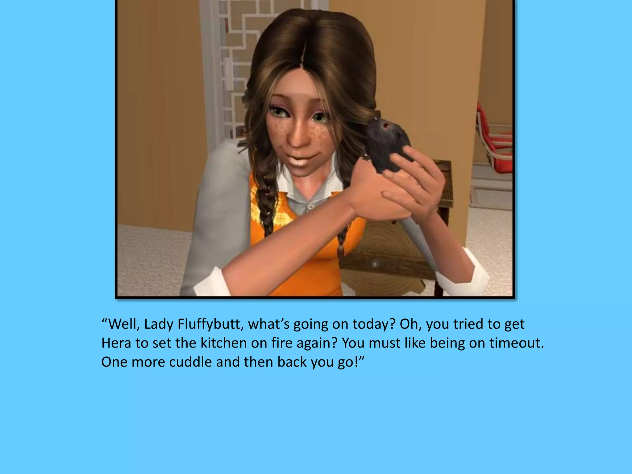 “Well, Lady Fluffybutt, what’s going on today? Oh, you tried to get
Hera to set the kitchen on fire again? You must like being on timeout.
One more cuddle and then back you go!”
 