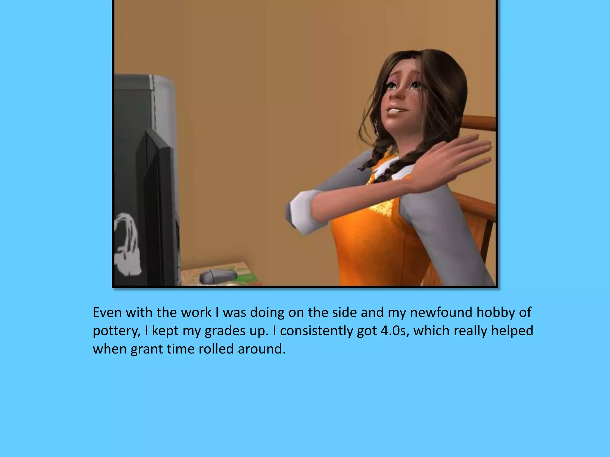 Even with the work I was doing on the side and my newfound hobby of
pottery, I kept my grades up. I consistently got 4.0s, which really helped
when grant time rolled around.
 