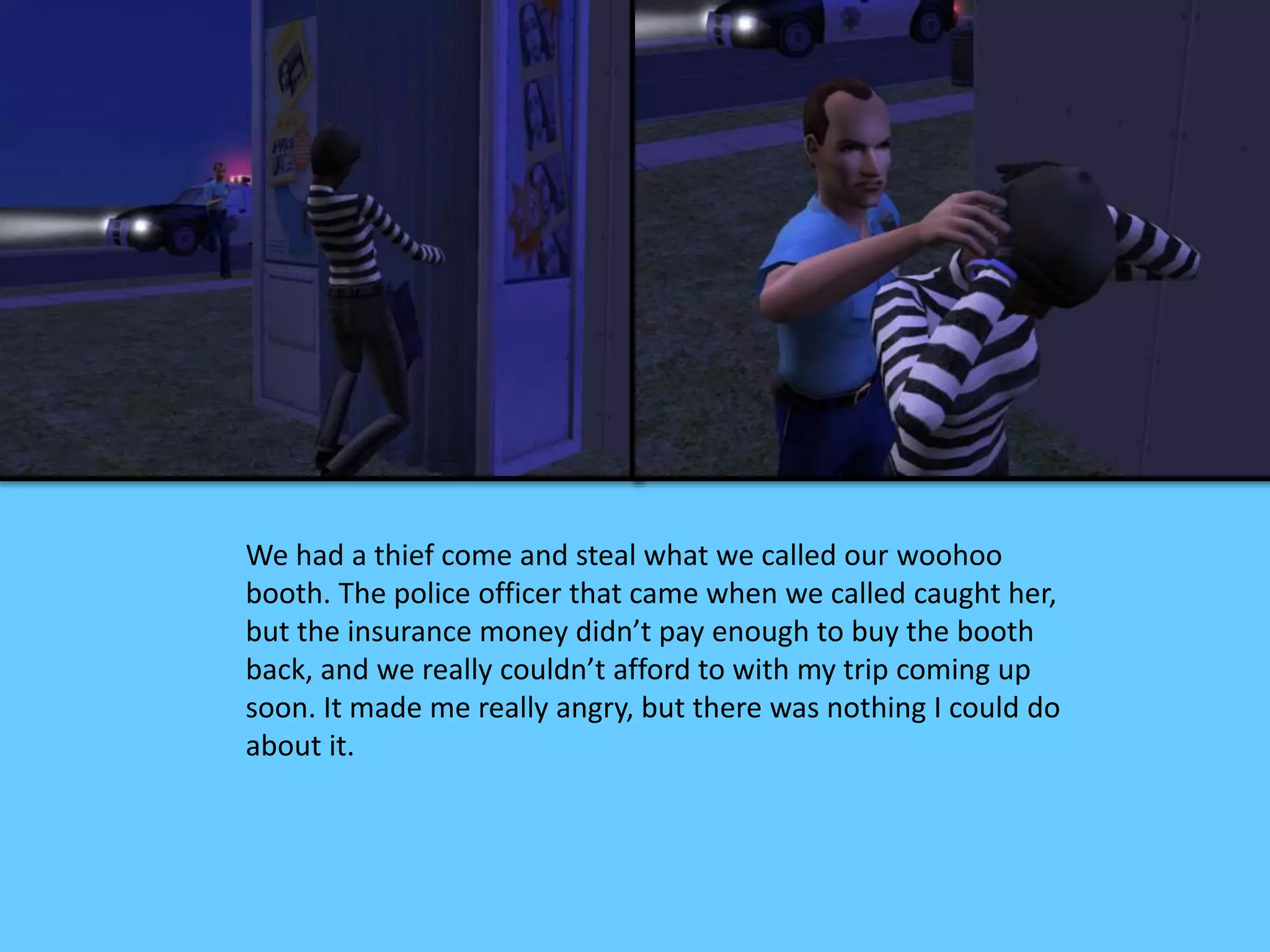 We had a thief come and steal what we called our woohoo
booth. The police officer that came when we called caught her,
but the insurance money didn’t pay enough to buy the booth
back, and we really couldn’t afford to with my trip coming up
soon. It made me really angry, but there was nothing I could do
about it.
 