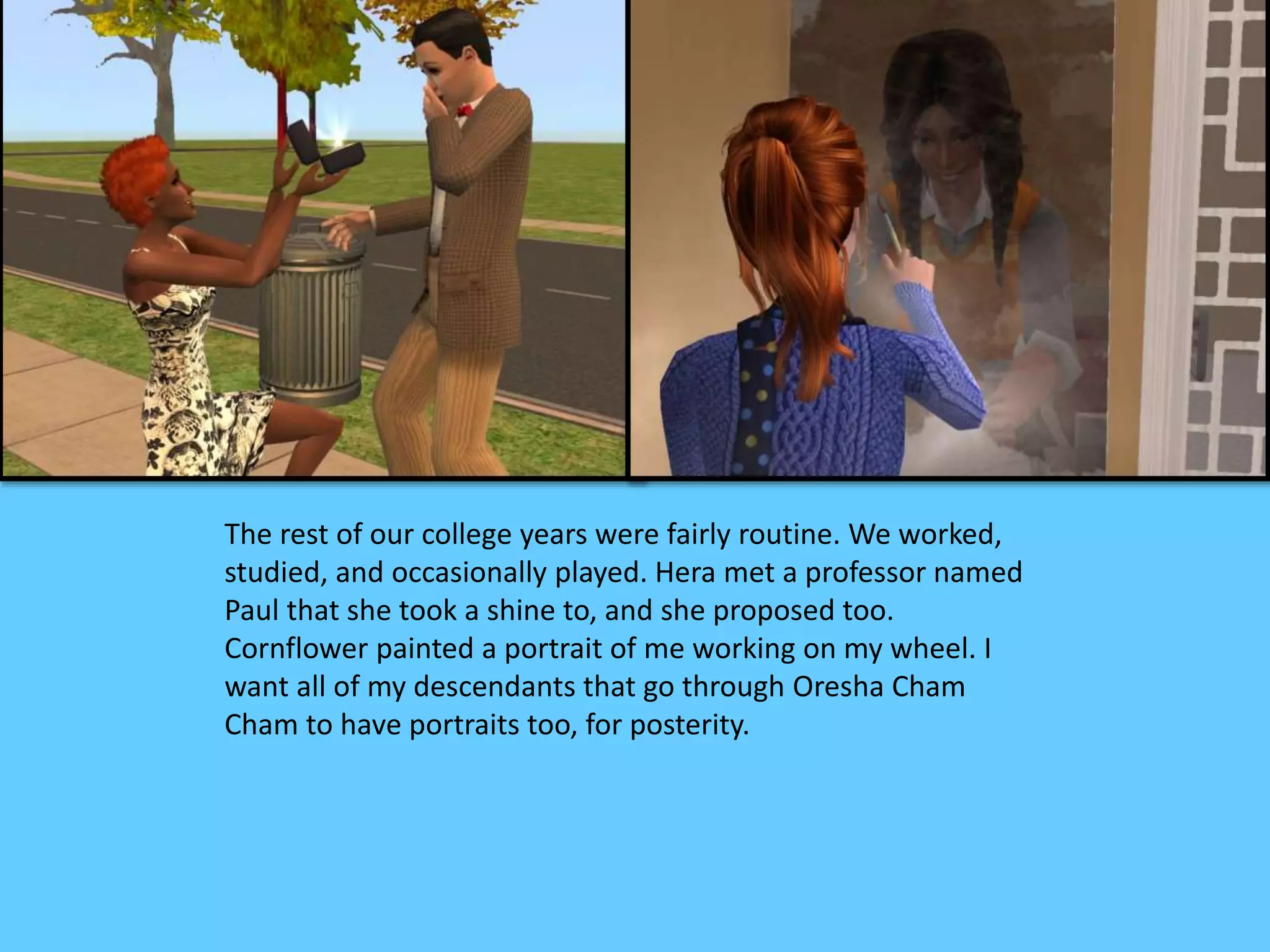 The rest of our college years were fairly routine. We worked,
studied, and occasionally played. Hera met a professor named
Paul that she took a shine to, and she proposed too.
Cornflower painted a portrait of me working on my wheel. I
want all of my descendants that go through Oresha Cham
Cham to have portraits too, for posterity.
 