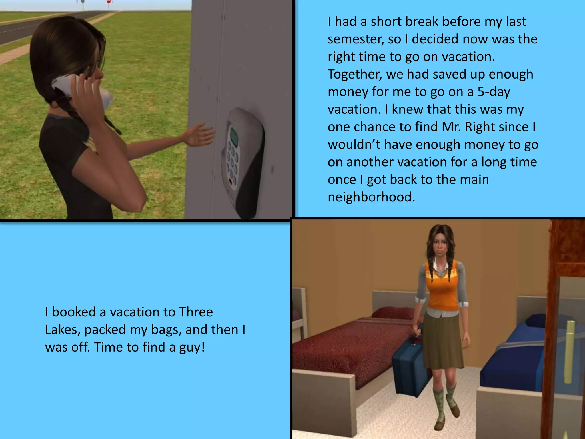 I had a short break before my last
semester, so I decided now was the
right time to go on vacation.
Together, we had saved up enough
money for me to go on a 5-day
vacation. I knew that this was my
one chance to find Mr. Right since I
wouldn’t have enough money to go
on another vacation for a long time
once I got back to the main
neighborhood.
I booked a vacation to Three
Lakes, packed my bags, and then I
was off. Time to find a guy!
 