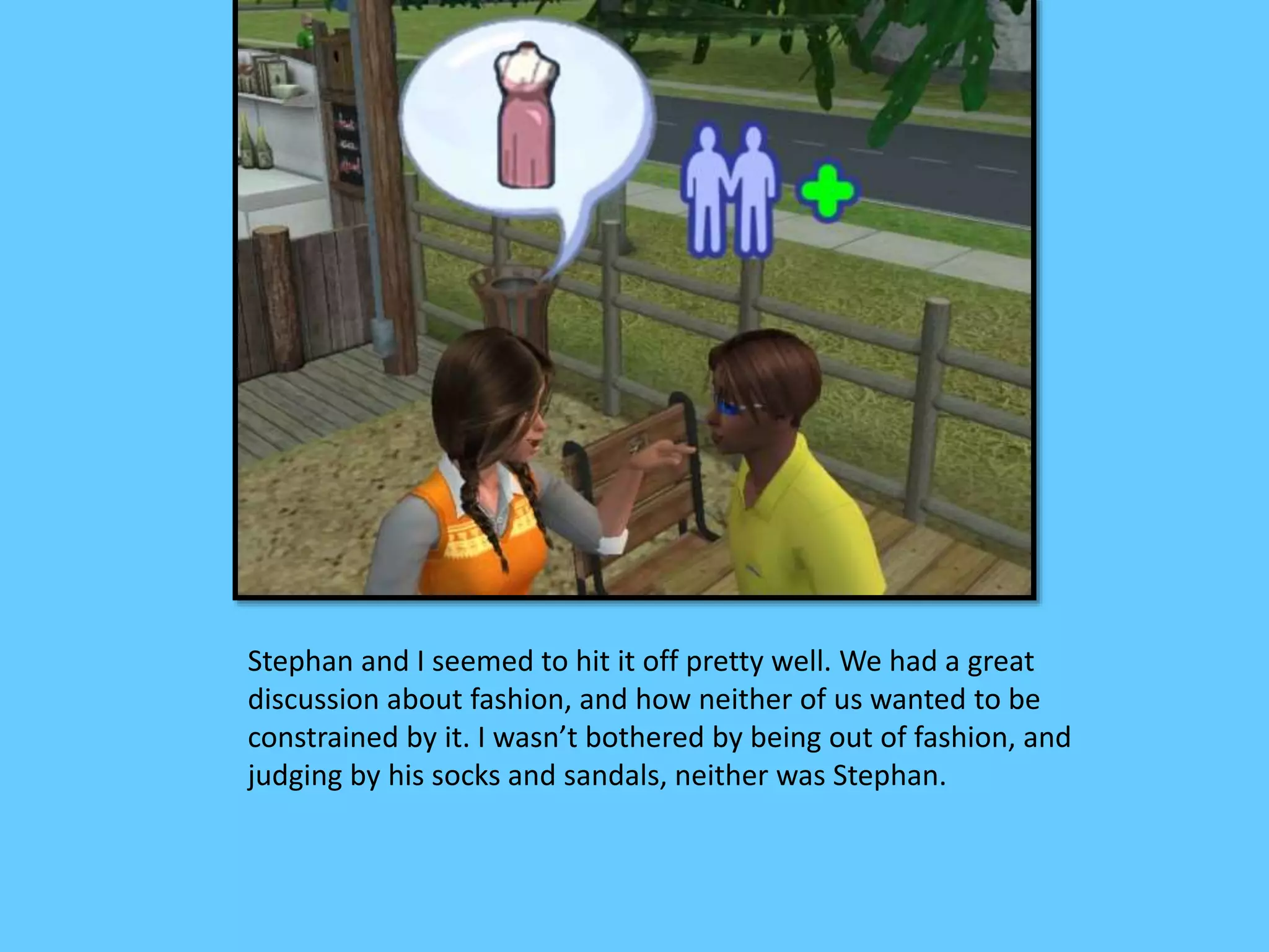 Stephan and I seemed to hit it off pretty well. We had a great
discussion about fashion, and how neither of us wanted to be
constrained by it. I wasn’t bothered by being out of fashion, and
judging by his socks and sandals, neither was Stephan.
 