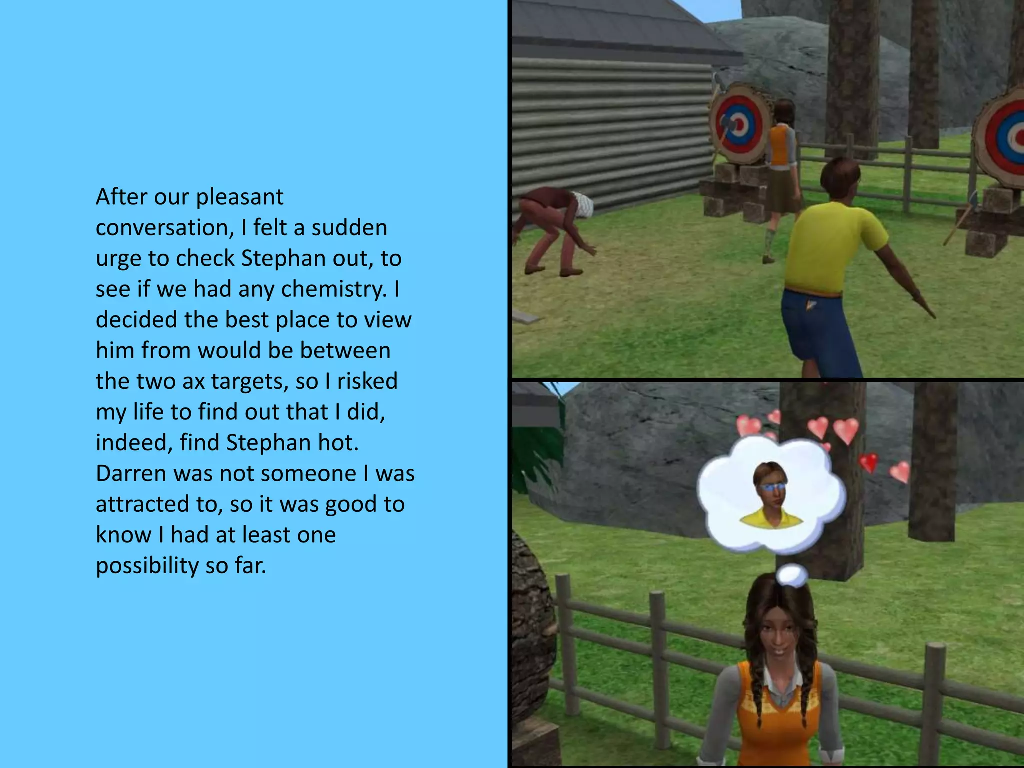After our pleasant
conversation, I felt a sudden
urge to check Stephan out, to
see if we had any chemistry. I
decided the best place to view
him from would be between
the two ax targets, so I risked
my life to find out that I did,
indeed, find Stephan hot.
Darren was not someone I was
attracted to, so it was good to
know I had at least one
possibility so far.
 