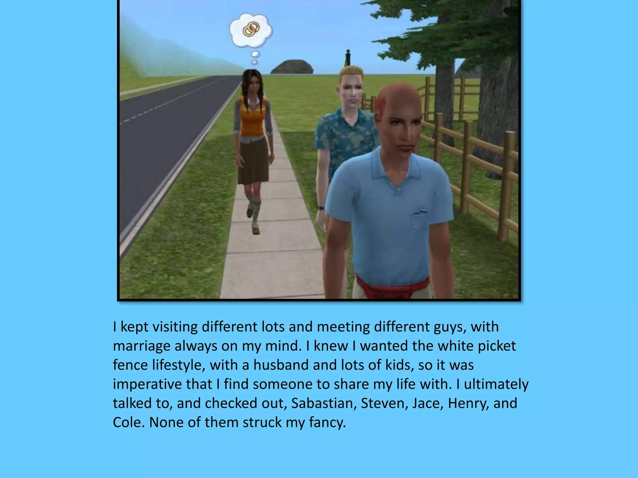 I kept visiting different lots and meeting different guys, with
marriage always on my mind. I knew I wanted the white picket
fence lifestyle, with a husband and lots of kids, so it was
imperative that I find someone to share my life with. I ultimately
talked to, and checked out, Sabastian, Steven, Jace, Henry, and
Cole. None of them struck my fancy.
 