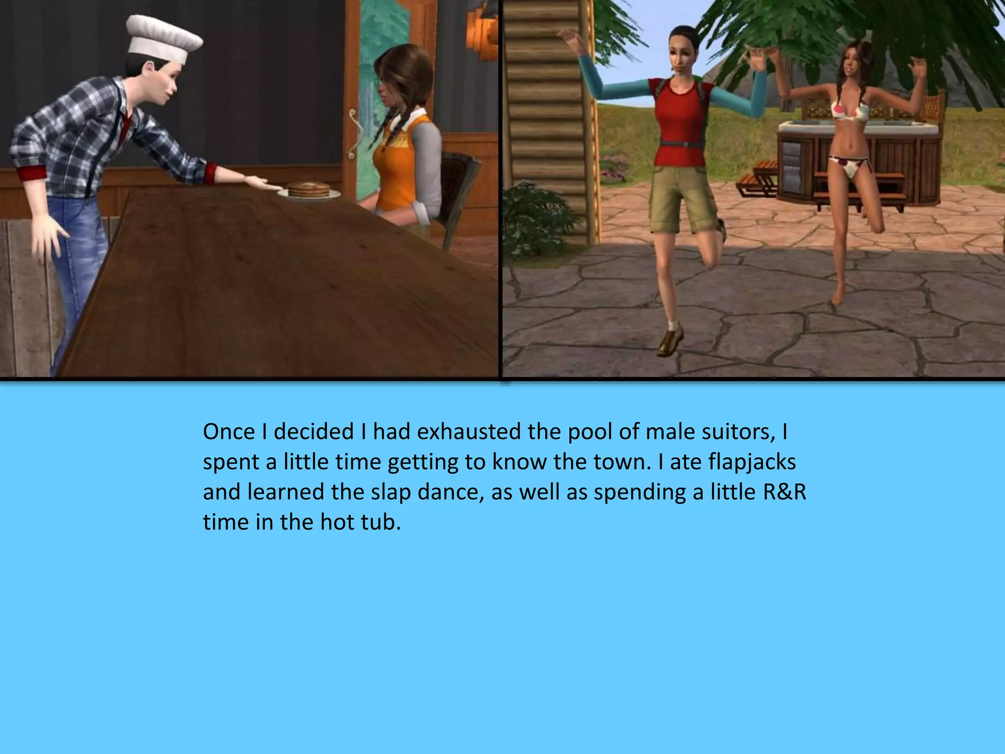 Once I decided I had exhausted the pool of male suitors, I
spent a little time getting to know the town. I ate flapjacks
and learned the slap dance, as well as spending a little R&R
time in the hot tub.
 