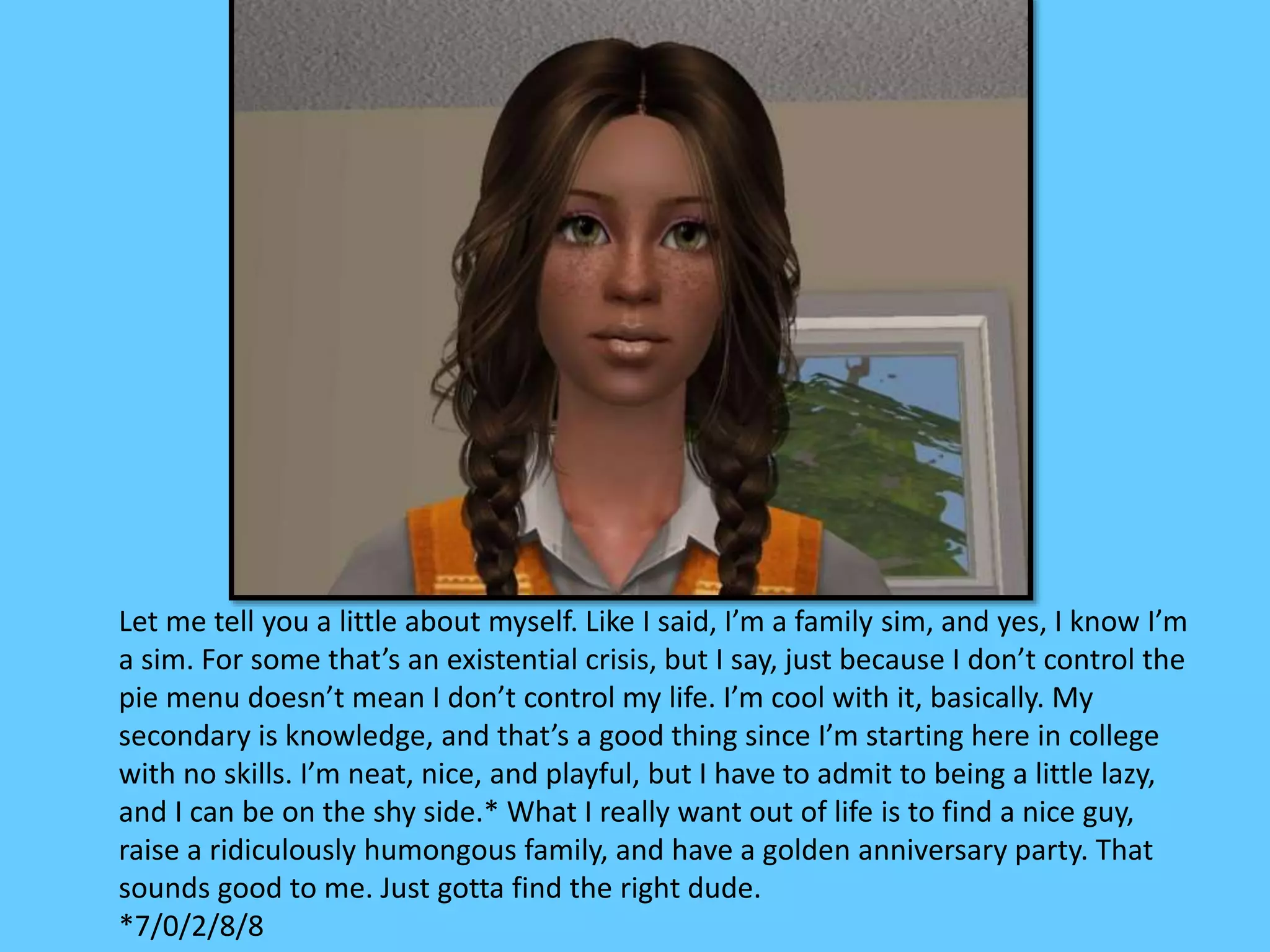 Let me tell you a little about myself. Like I said, I’m a family sim, and yes, I know I’m
a sim. For some that’s an existential crisis, but I say, just because I don’t control the
pie menu doesn’t mean I don’t control my life. I’m cool with it, basically. My
secondary is knowledge, and that’s a good thing since I’m starting here in college
with no skills. I’m neat, nice, and playful, but I have to admit to being a little lazy,
and I can be on the shy side.* What I really want out of life is to find a nice guy,
raise a ridiculously humongous family, and have a golden anniversary party. That
sounds good to me. Just gotta find the right dude.
*7/0/2/8/8
 