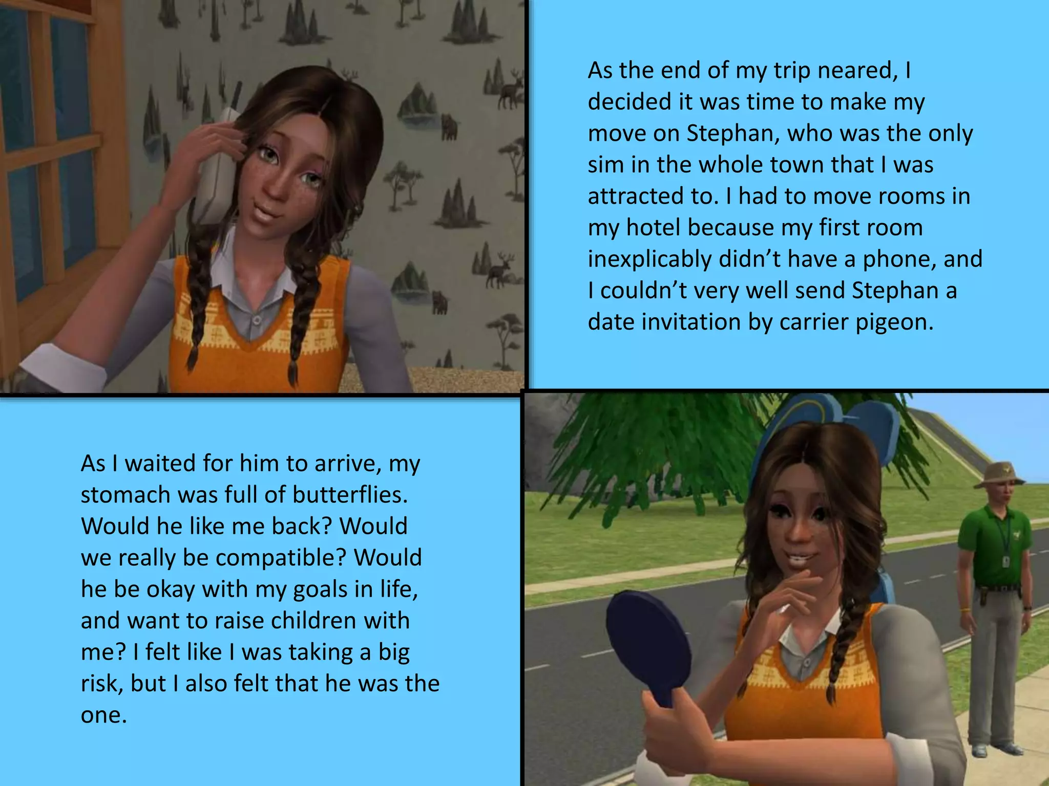 As the end of my trip neared, I
decided it was time to make my
move on Stephan, who was the only
sim in the whole town that I was
attracted to. I had to move rooms in
my hotel because my first room
inexplicably didn’t have a phone, and
I couldn’t very well send Stephan a
date invitation by carrier pigeon.
As I waited for him to arrive, my
stomach was full of butterflies.
Would he like me back? Would
we really be compatible? Would
he be okay with my goals in life,
and want to raise children with
me? I felt like I was taking a big
risk, but I also felt that he was the
one.
 