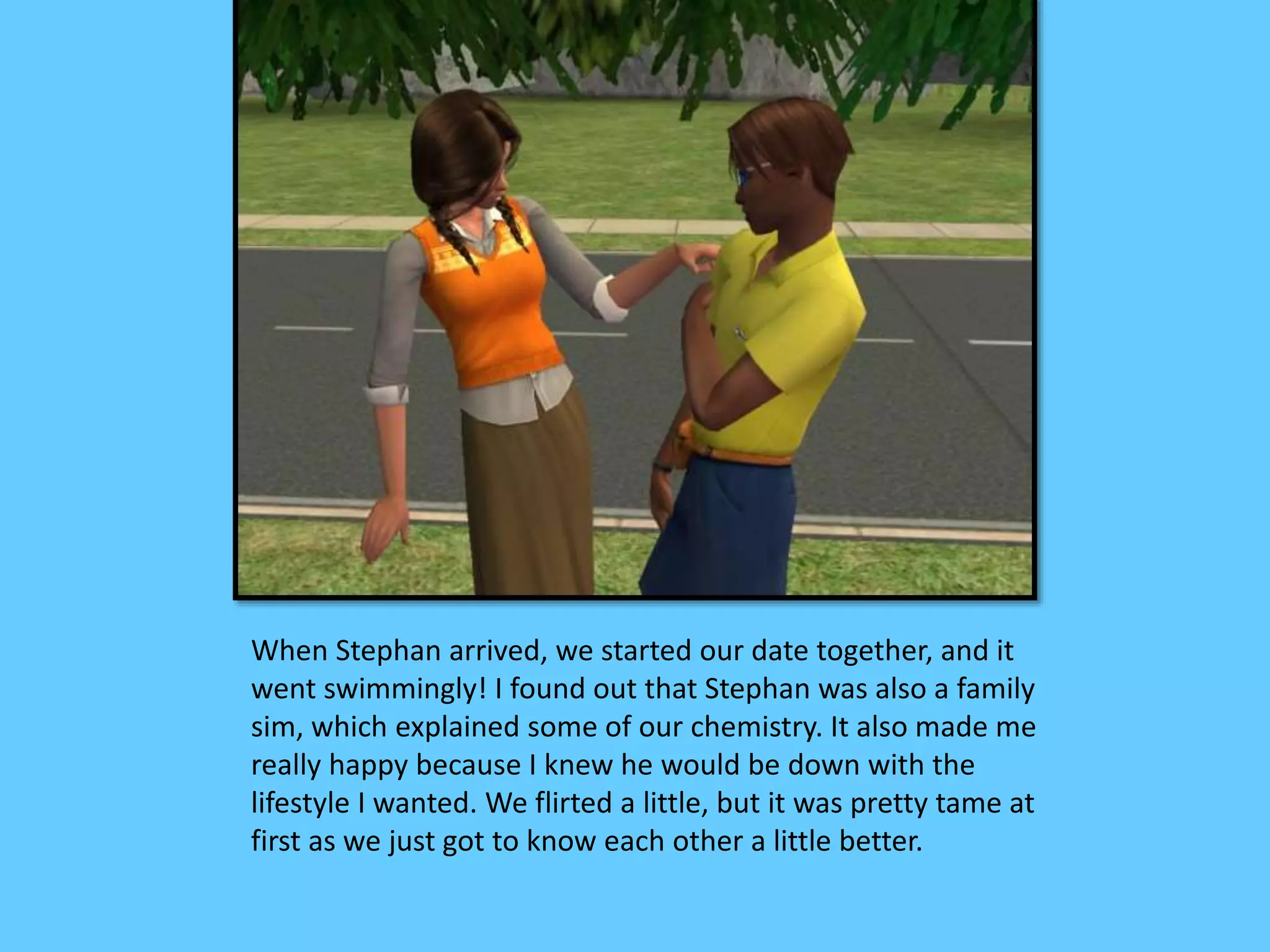 When Stephan arrived, we started our date together, and it
went swimmingly! I found out that Stephan was also a family
sim, which explained some of our chemistry. It also made me
really happy because I knew he would be down with the
lifestyle I wanted. We flirted a little, but it was pretty tame at
first as we just got to know each other a little better.
 