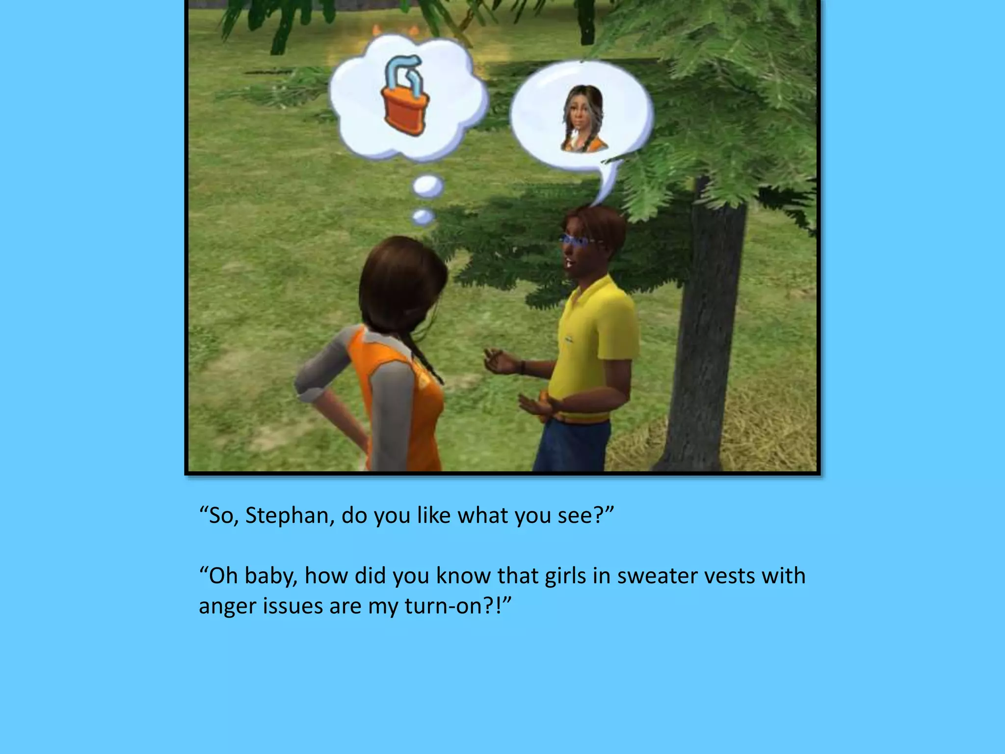 “So, Stephan, do you like what you see?”
“Oh baby, how did you know that girls in sweater vests with
anger issues are my turn-on?!”
 