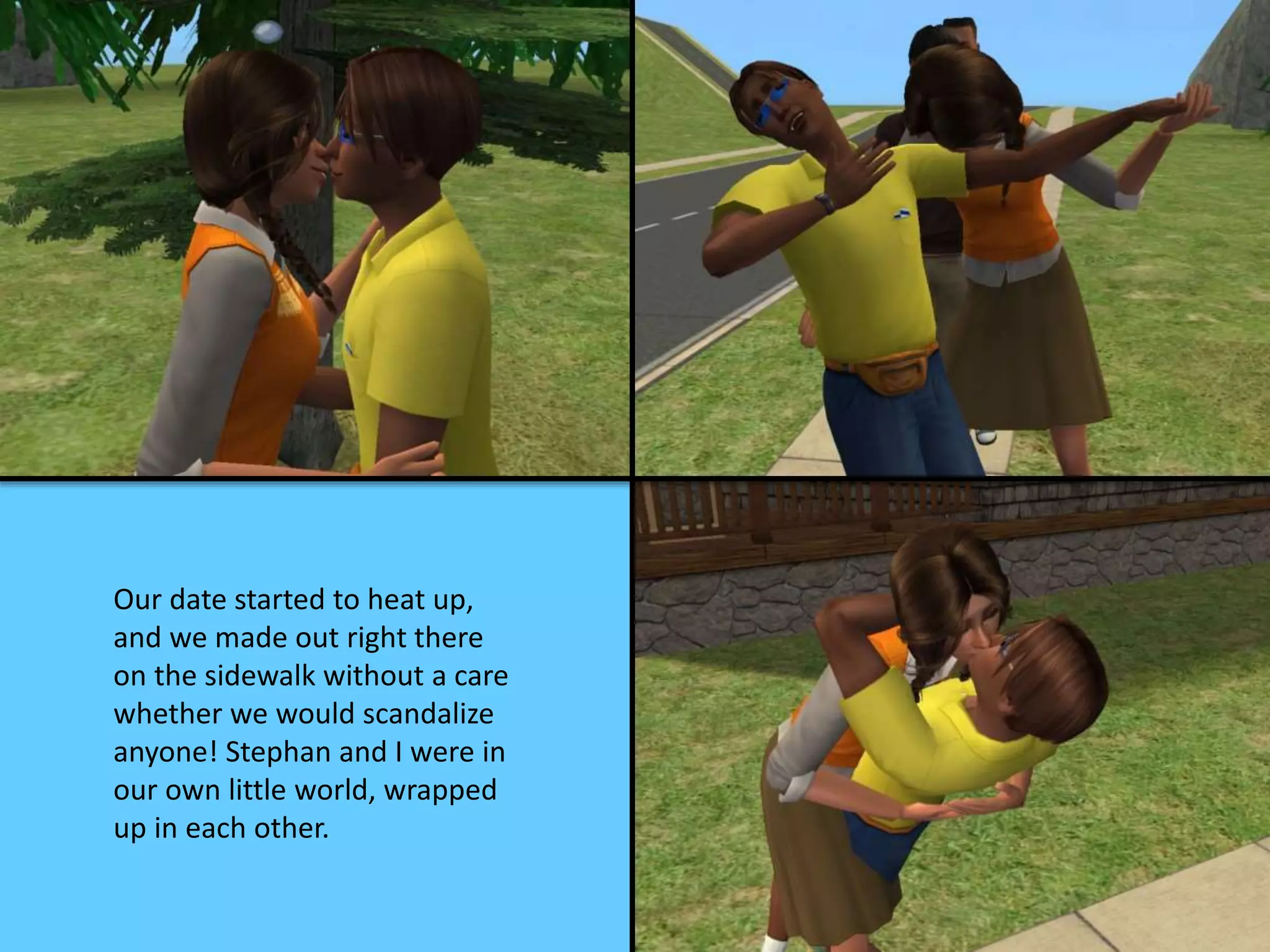 Our date started to heat up,
and we made out right there
on the sidewalk without a care
whether we would scandalize
anyone! Stephan and I were in
our own little world, wrapped
up in each other.
 