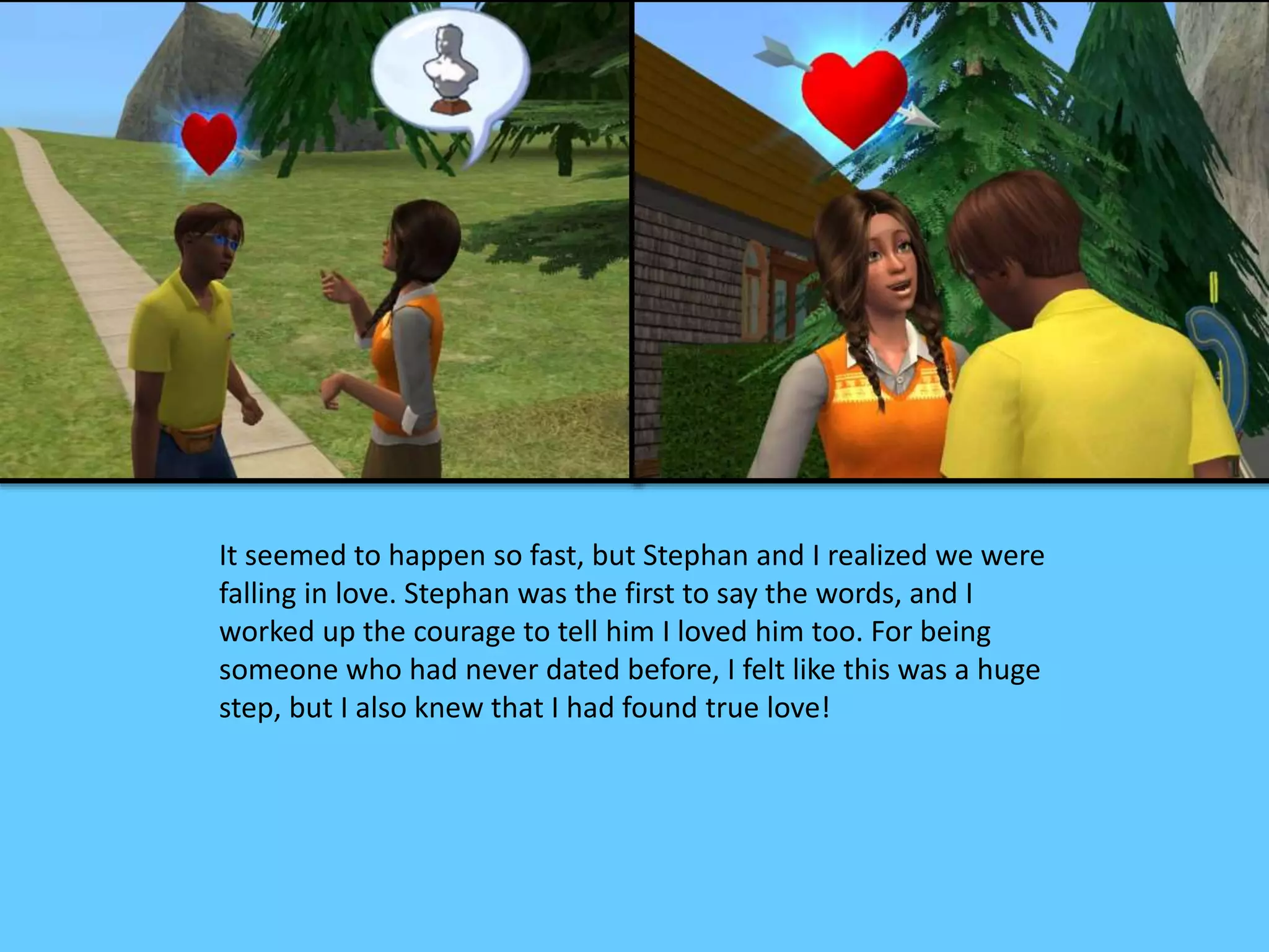 It seemed to happen so fast, but Stephan and I realized we were
falling in love. Stephan was the first to say the words, and I
worked up the courage to tell him I loved him too. For being
someone who had never dated before, I felt like this was a huge
step, but I also knew that I had found true love!
 