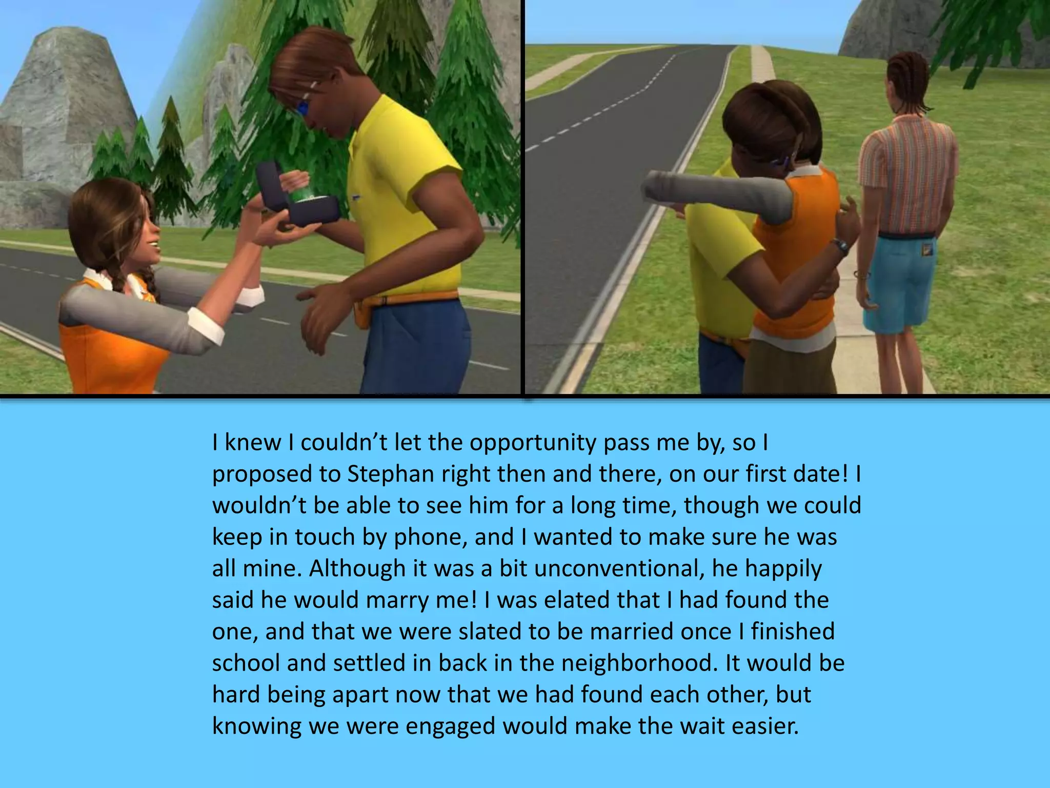 I knew I couldn’t let the opportunity pass me by, so I
proposed to Stephan right then and there, on our first date! I
wouldn’t be able to see him for a long time, though we could
keep in touch by phone, and I wanted to make sure he was
all mine. Although it was a bit unconventional, he happily
said he would marry me! I was elated that I had found the
one, and that we were slated to be married once I finished
school and settled in back in the neighborhood. It would be
hard being apart now that we had found each other, but
knowing we were engaged would make the wait easier.
 