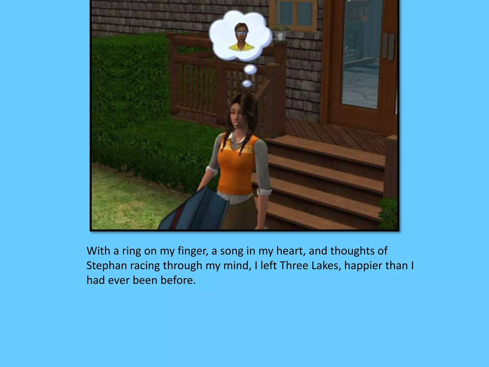 With a ring on my finger, a song in my heart, and thoughts of
Stephan racing through my mind, I left Three Lakes, happier than I
had ever been before.
 