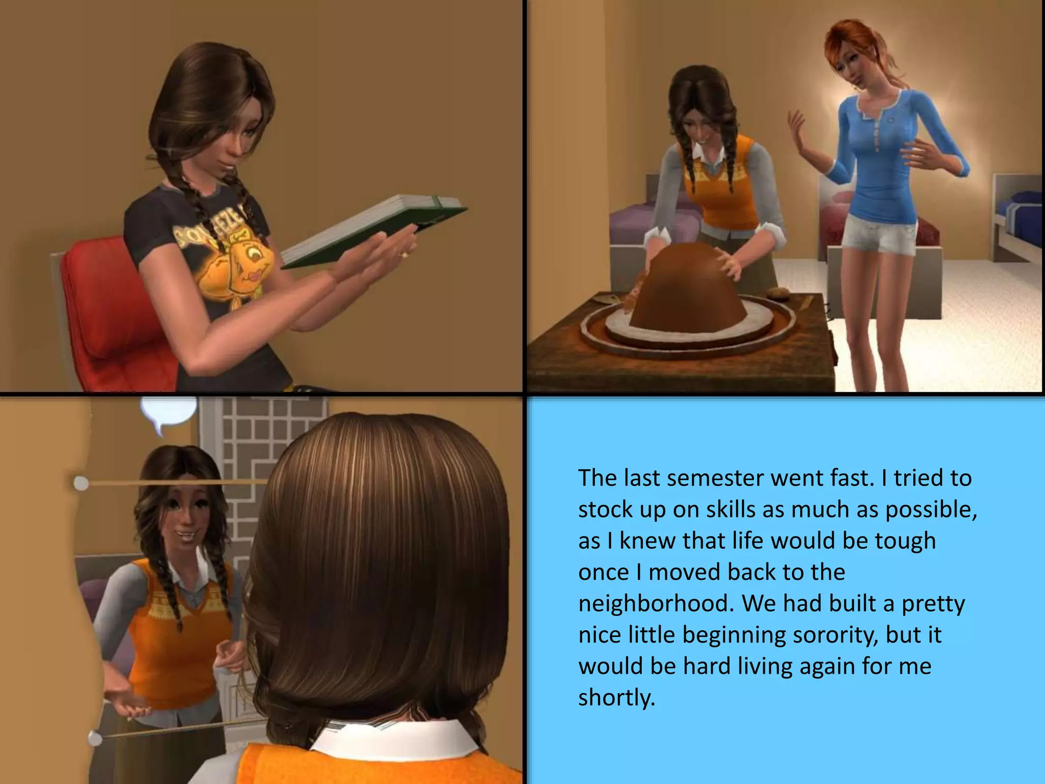 The last semester went fast. I tried to
stock up on skills as much as possible,
as I knew that life would be tough
once I moved back to the
neighborhood. We had built a pretty
nice little beginning sorority, but it
would be hard living again for me
shortly.
 
