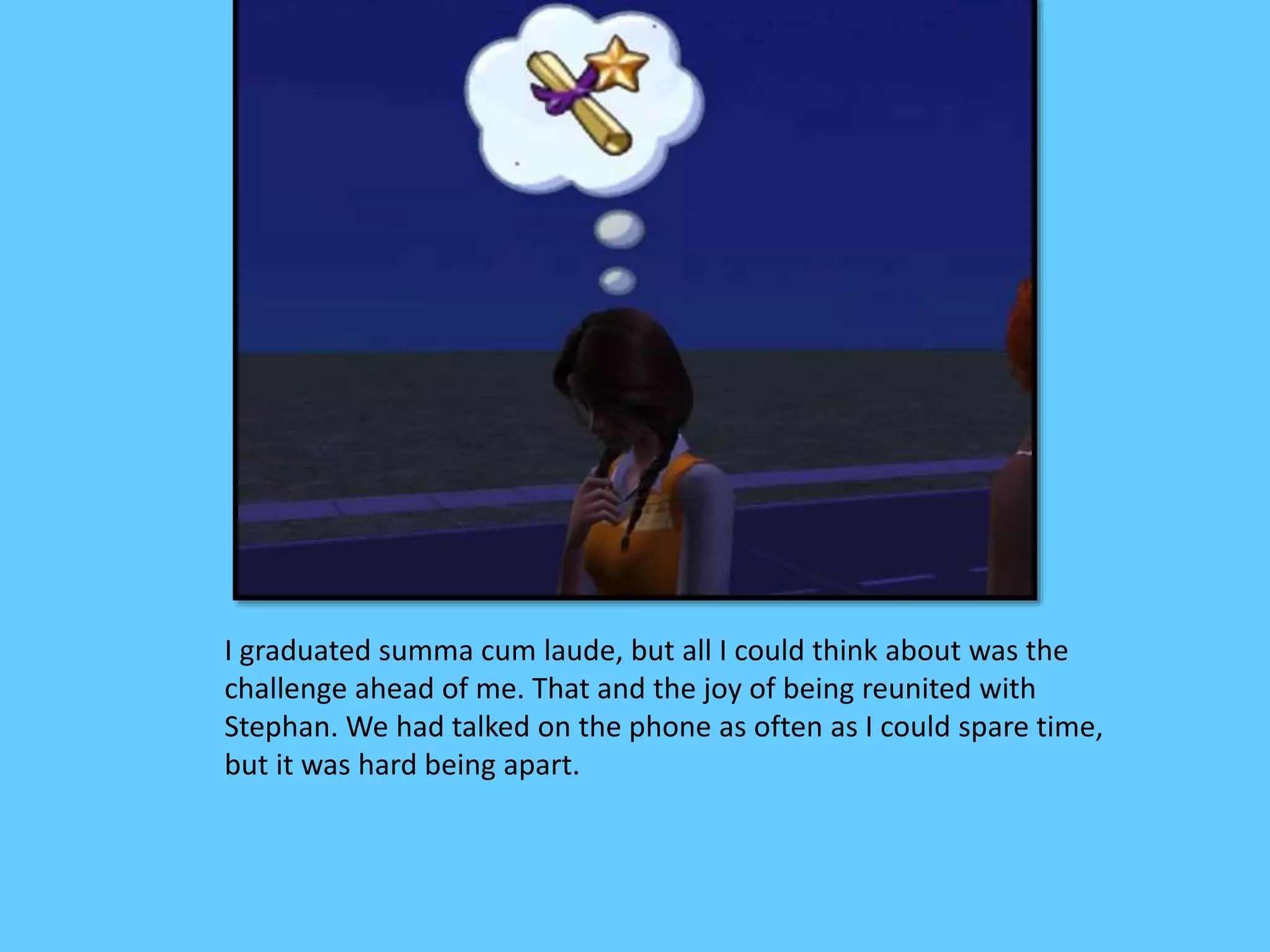 I graduated summa cum laude, but all I could think about was the
challenge ahead of me. That and the joy of being reunited with
Stephan. We had talked on the phone as often as I could spare time,
but it was hard being apart.
 