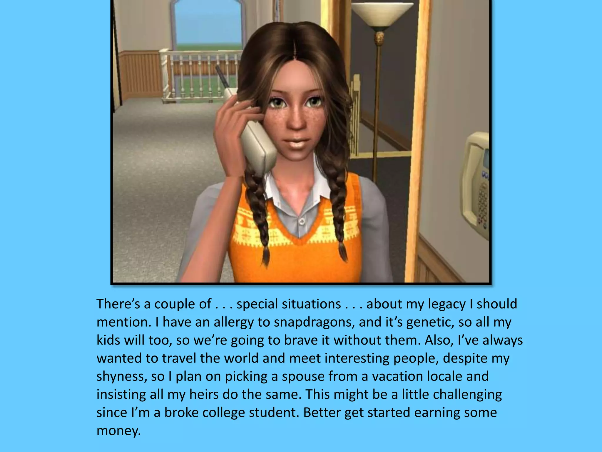There’s a couple of . . . special situations . . . about my legacy I should
mention. I have an allergy to snapdragons, and it’s genetic, so all my
kids will too, so we’re going to brave it without them. Also, I’ve always
wanted to travel the world and meet interesting people, despite my
shyness, so I plan on picking a spouse from a vacation locale and
insisting all my heirs do the same. This might be a little challenging
since I’m a broke college student. Better get started earning some
money.
 