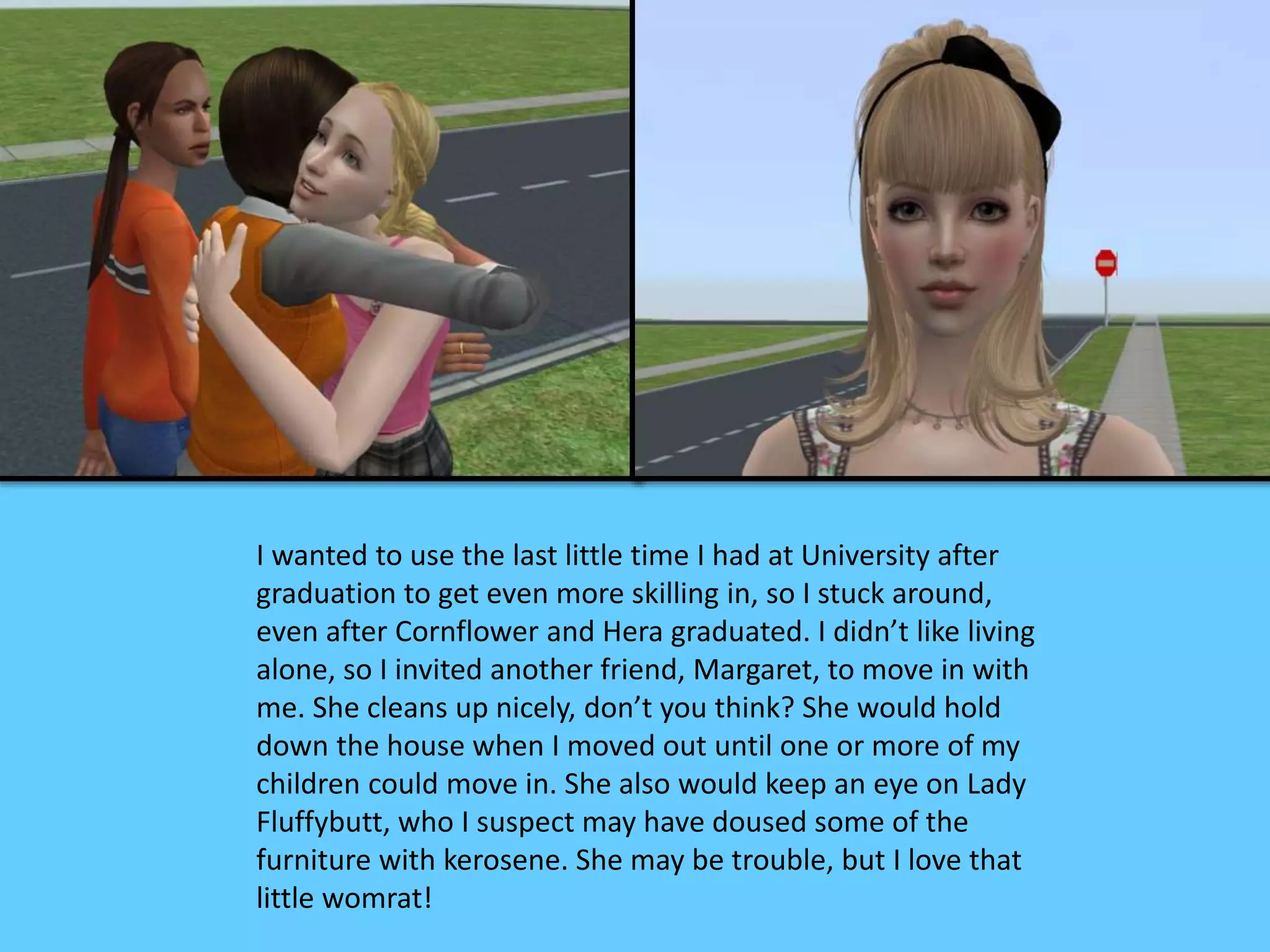 I wanted to use the last little time I had at University after
graduation to get even more skilling in, so I stuck around,
even after Cornflower and Hera graduated. I didn’t like living
alone, so I invited another friend, Margaret, to move in with
me. She cleans up nicely, don’t you think? She would hold
down the house when I moved out until one or more of my
children could move in. She also would keep an eye on Lady
Fluffybutt, who I suspect may have doused some of the
furniture with kerosene. She may be trouble, but I love that
little womrat!
 