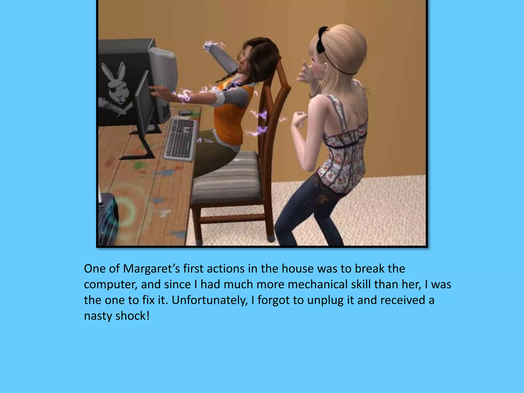 One of Margaret’s first actions in the house was to break the
computer, and since I had much more mechanical skill than her, I was
the one to fix it. Unfortunately, I forgot to unplug it and received a
nasty shock!
 