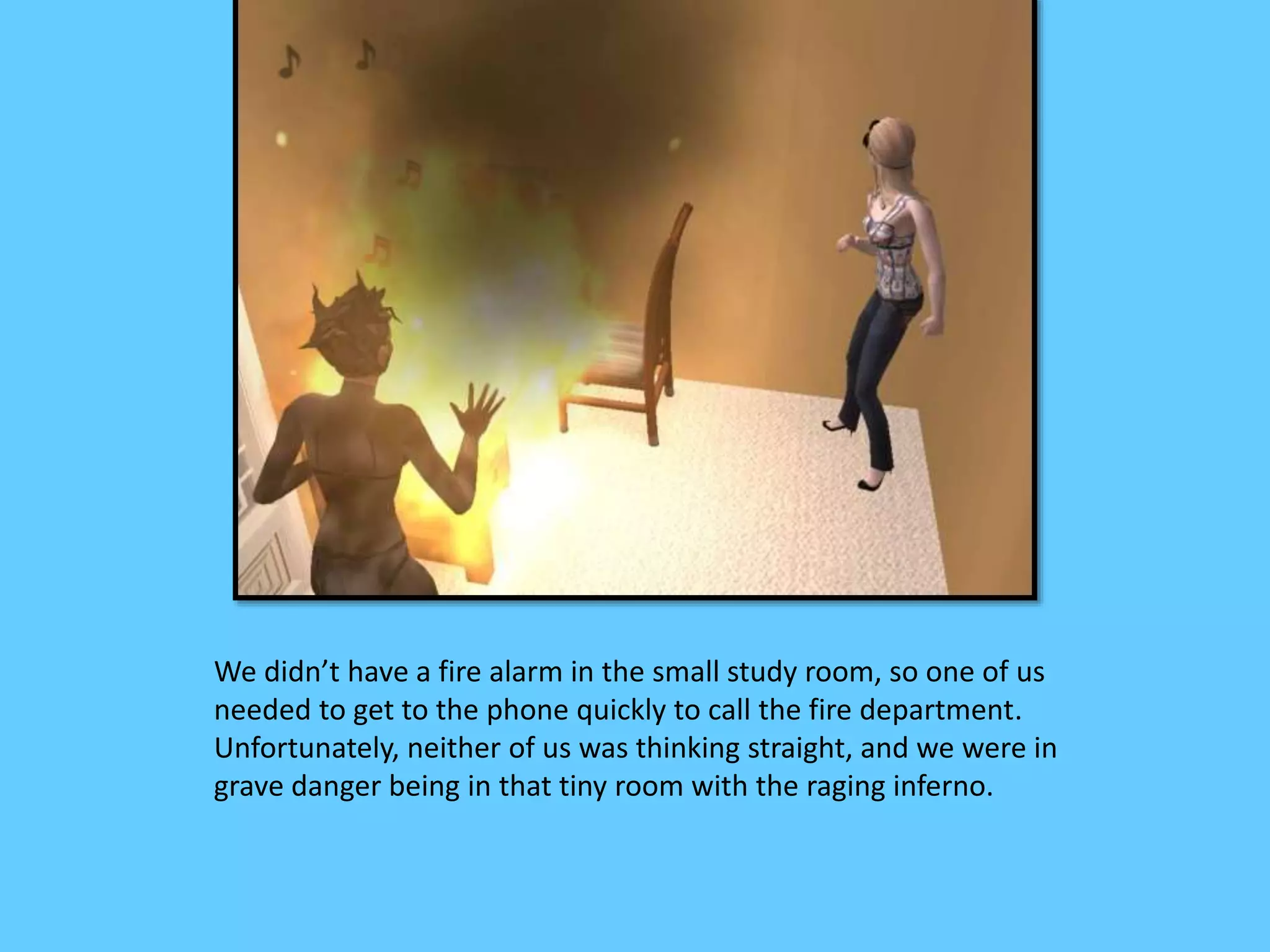 We didn’t have a fire alarm in the small study room, so one of us
needed to get to the phone quickly to call the fire department.
Unfortunately, neither of us was thinking straight, and we were in
grave danger being in that tiny room with the raging inferno.
 