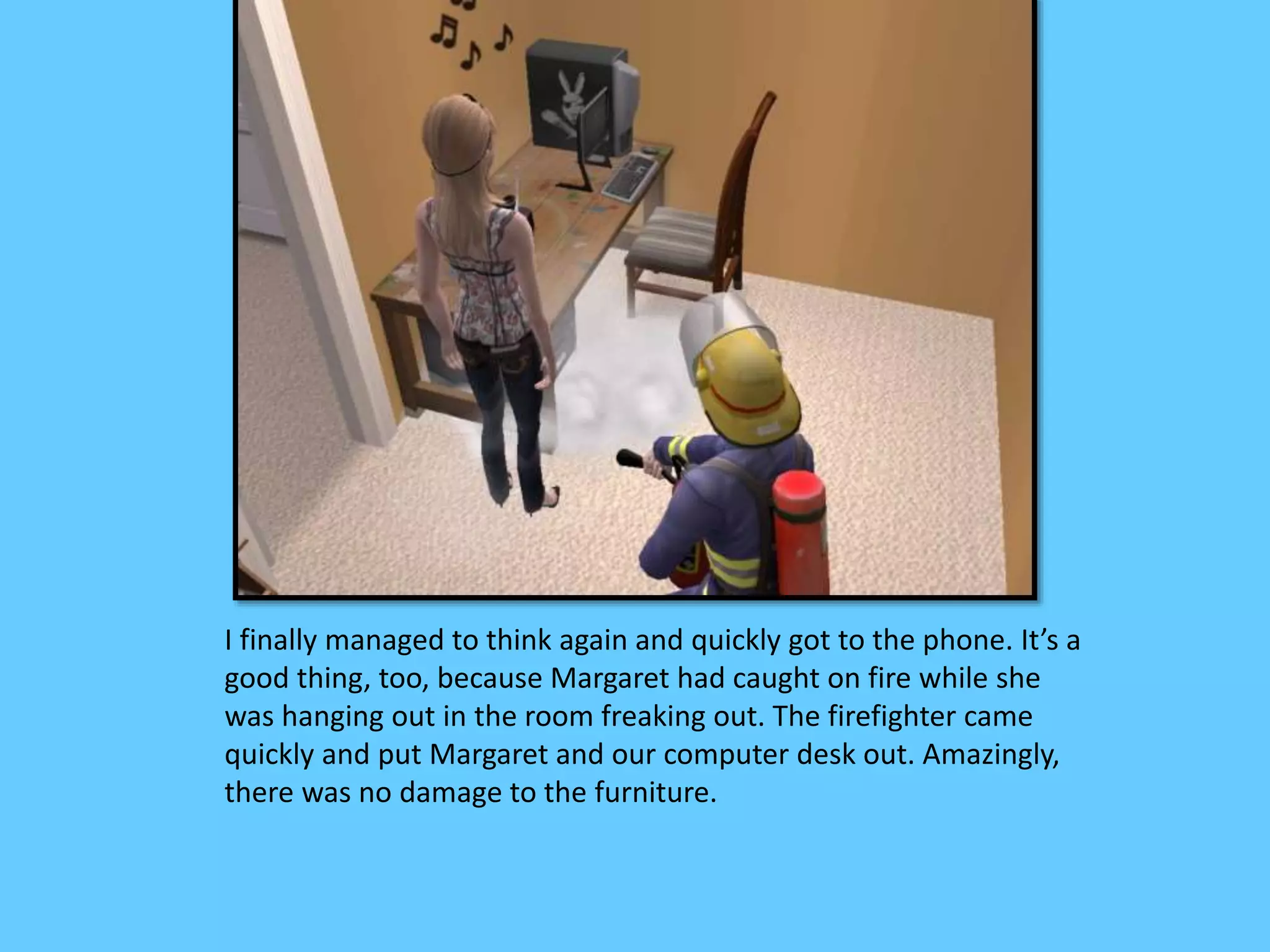 I finally managed to think again and quickly got to the phone. It’s a
good thing, too, because Margaret had caught on fire while she
was hanging out in the room freaking out. The firefighter came
quickly and put Margaret and our computer desk out. Amazingly,
there was no damage to the furniture.
 