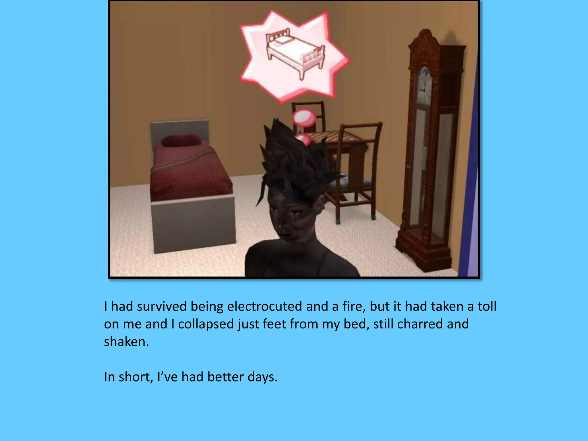 I had survived being electrocuted and a fire, but it had taken a toll
on me and I collapsed just feet from my bed, still charred and
shaken.
In short, I’ve had better days.
 
