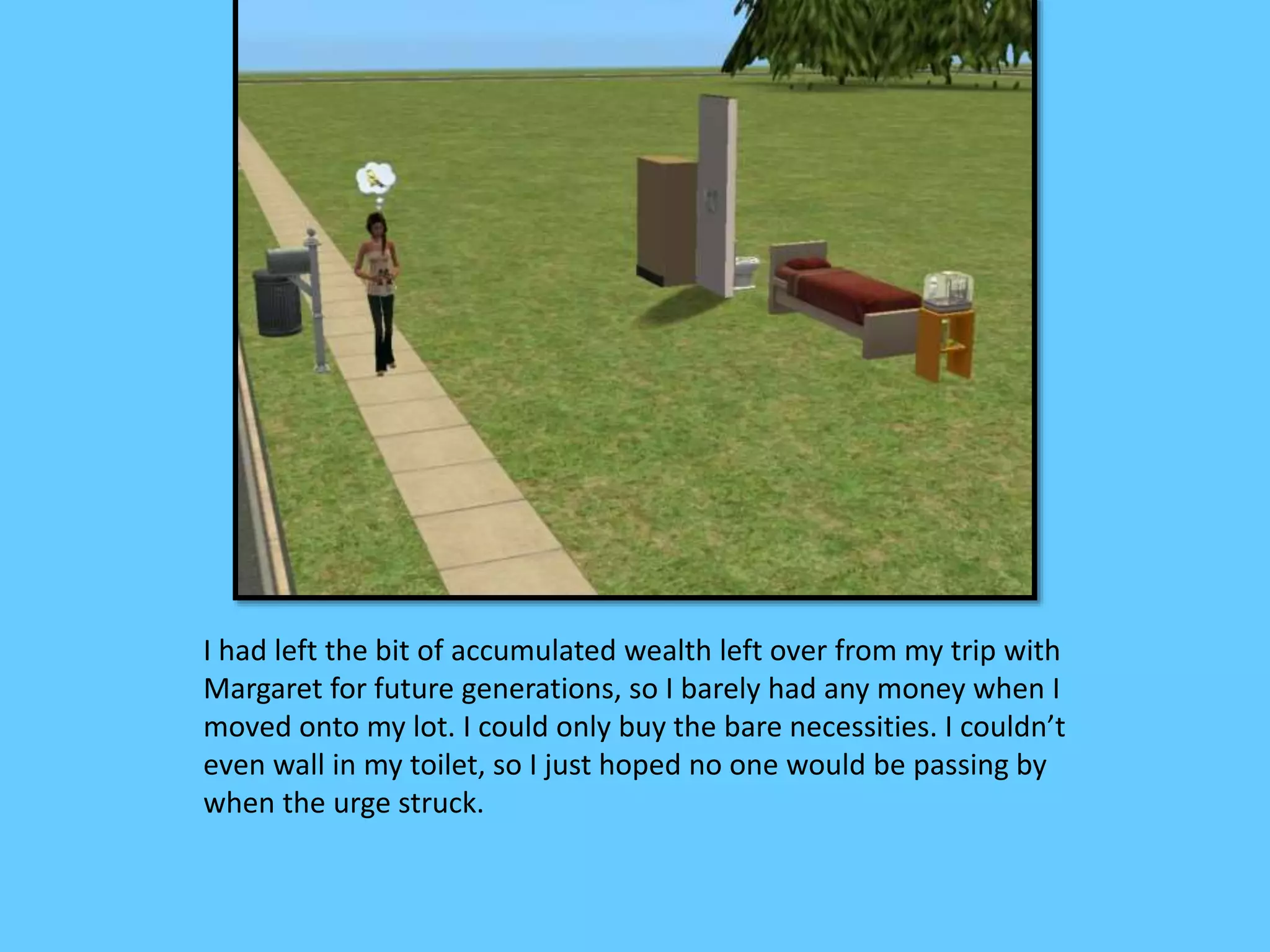 I had left the bit of accumulated wealth left over from my trip with
Margaret for future generations, so I barely had any money when I
moved onto my lot. I could only buy the bare necessities. I couldn’t
even wall in my toilet, so I just hoped no one would be passing by
when the urge struck.
 