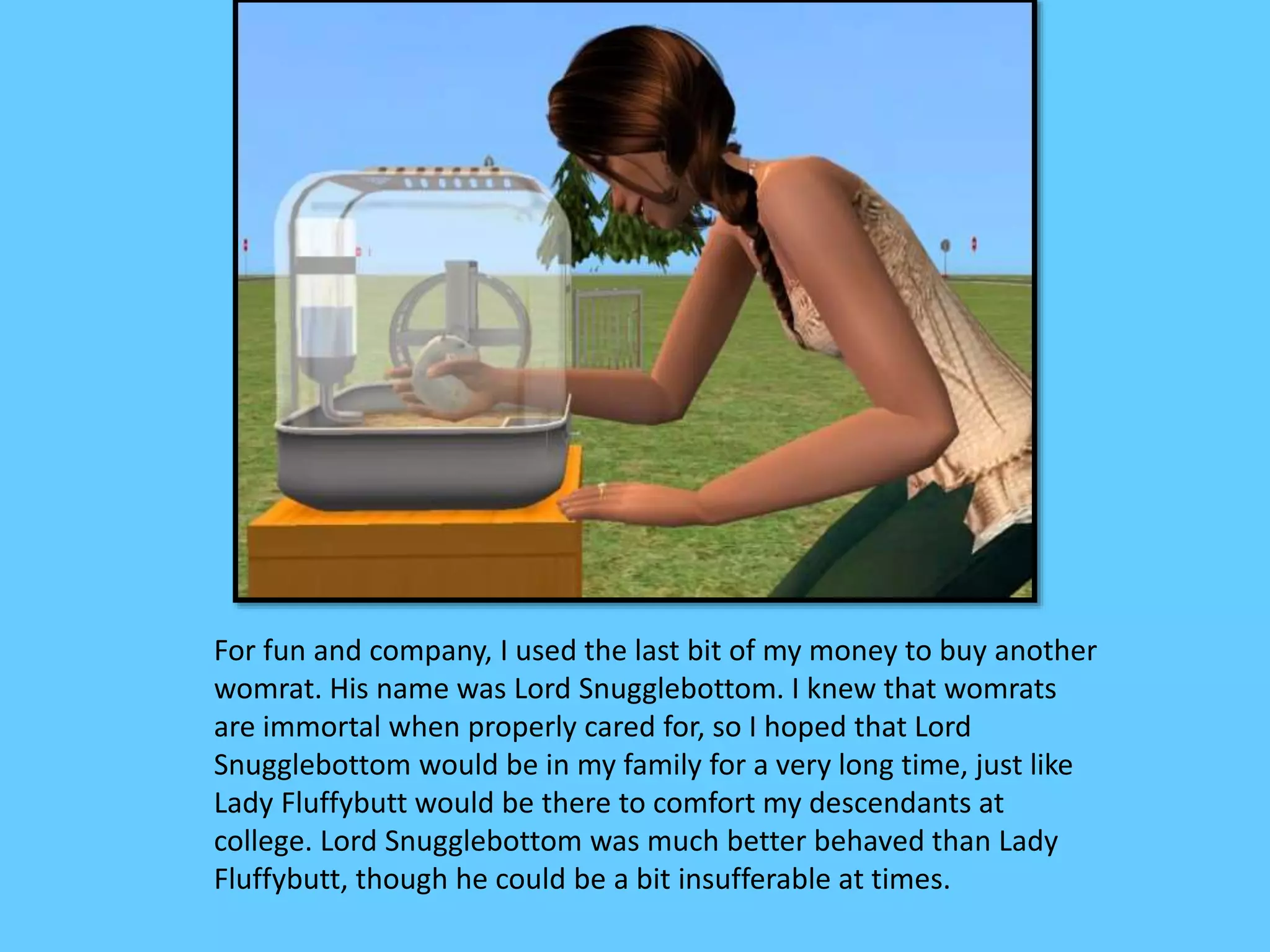 For fun and company, I used the last bit of my money to buy another
womrat. His name was Lord Snugglebottom. I knew that womrats
are immortal when properly cared for, so I hoped that Lord
Snugglebottom would be in my family for a very long time, just like
Lady Fluffybutt would be there to comfort my descendants at
college. Lord Snugglebottom was much better behaved than Lady
Fluffybutt, though he could be a bit insufferable at times.
 