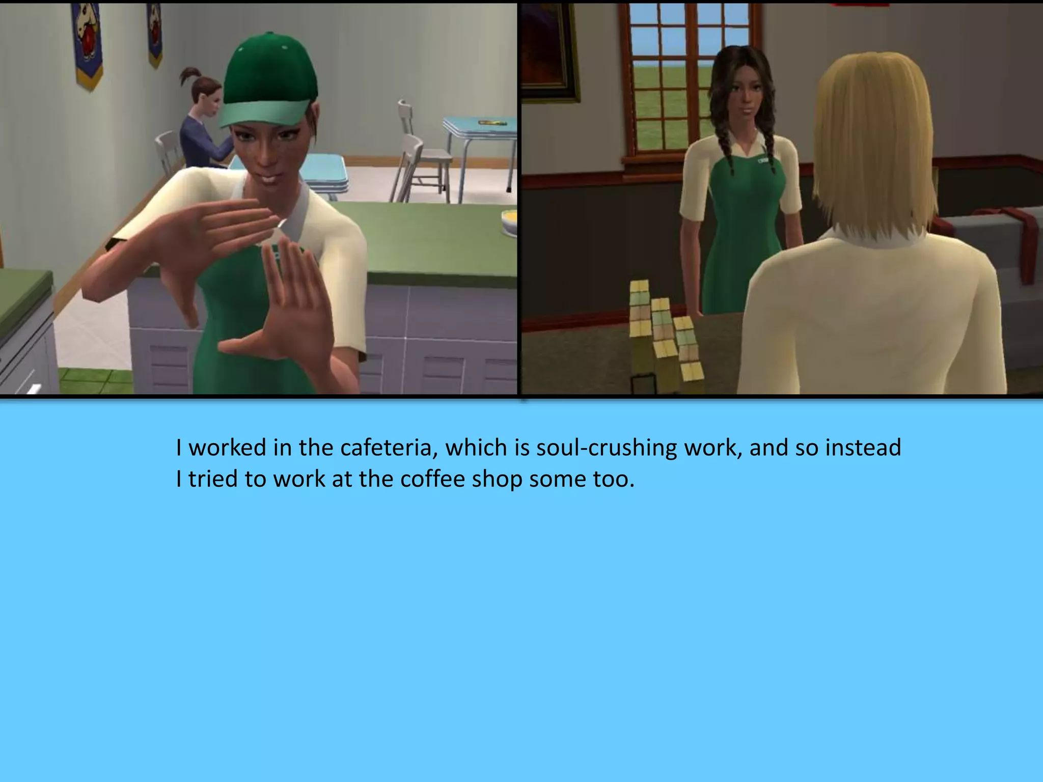 I worked in the cafeteria, which is soul-crushing work, and so instead
I tried to work at the coffee shop some too.
 