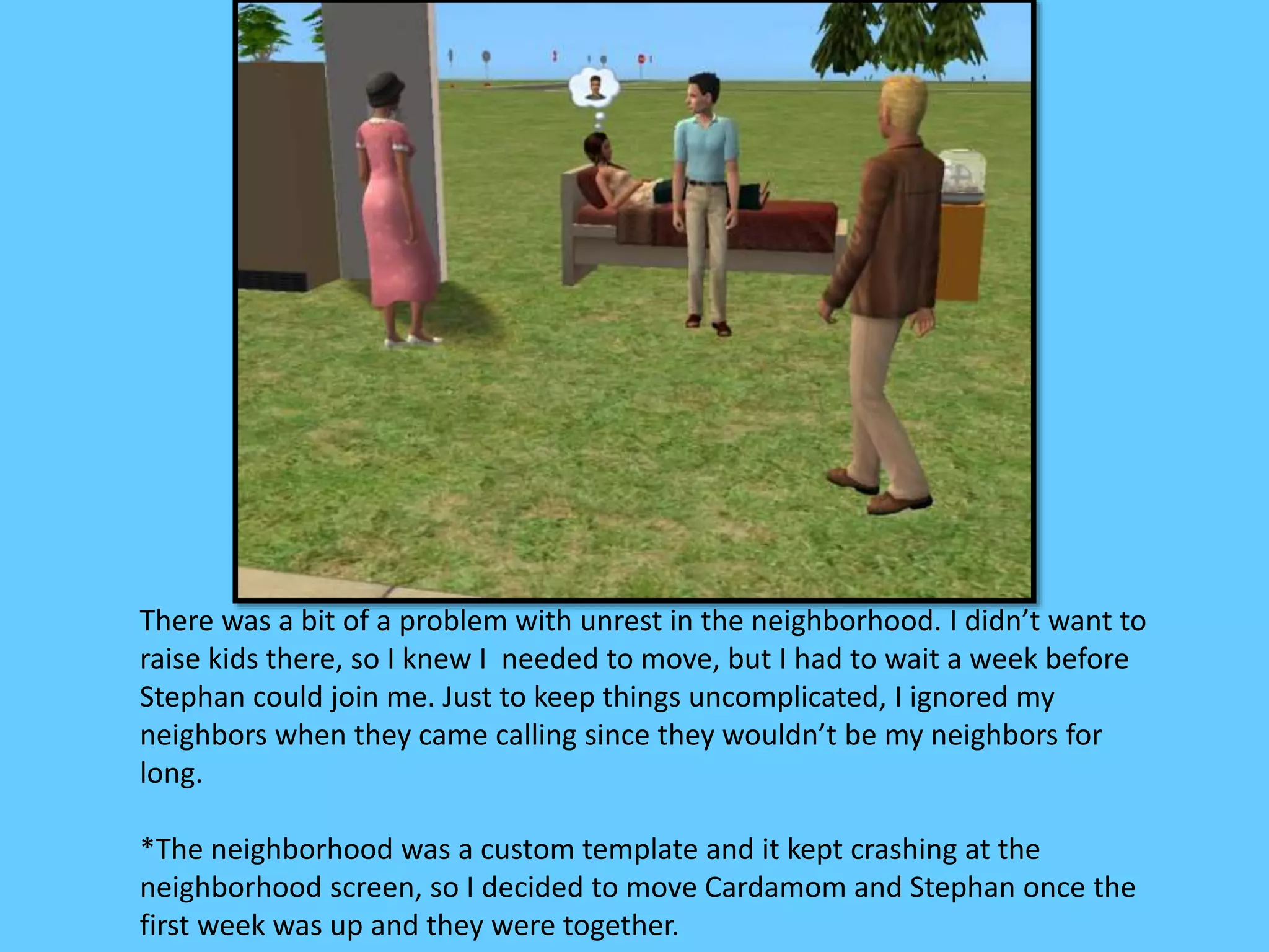 There was a bit of a problem with unrest in the neighborhood. I didn’t want to
raise kids there, so I knew I needed to move, but I had to wait a week before
Stephan could join me. Just to keep things uncomplicated, I ignored my
neighbors when they came calling since they wouldn’t be my neighbors for
long.
*The neighborhood was a custom template and it kept crashing at the
neighborhood screen, so I decided to move Cardamom and Stephan once the
first week was up and they were together.
 