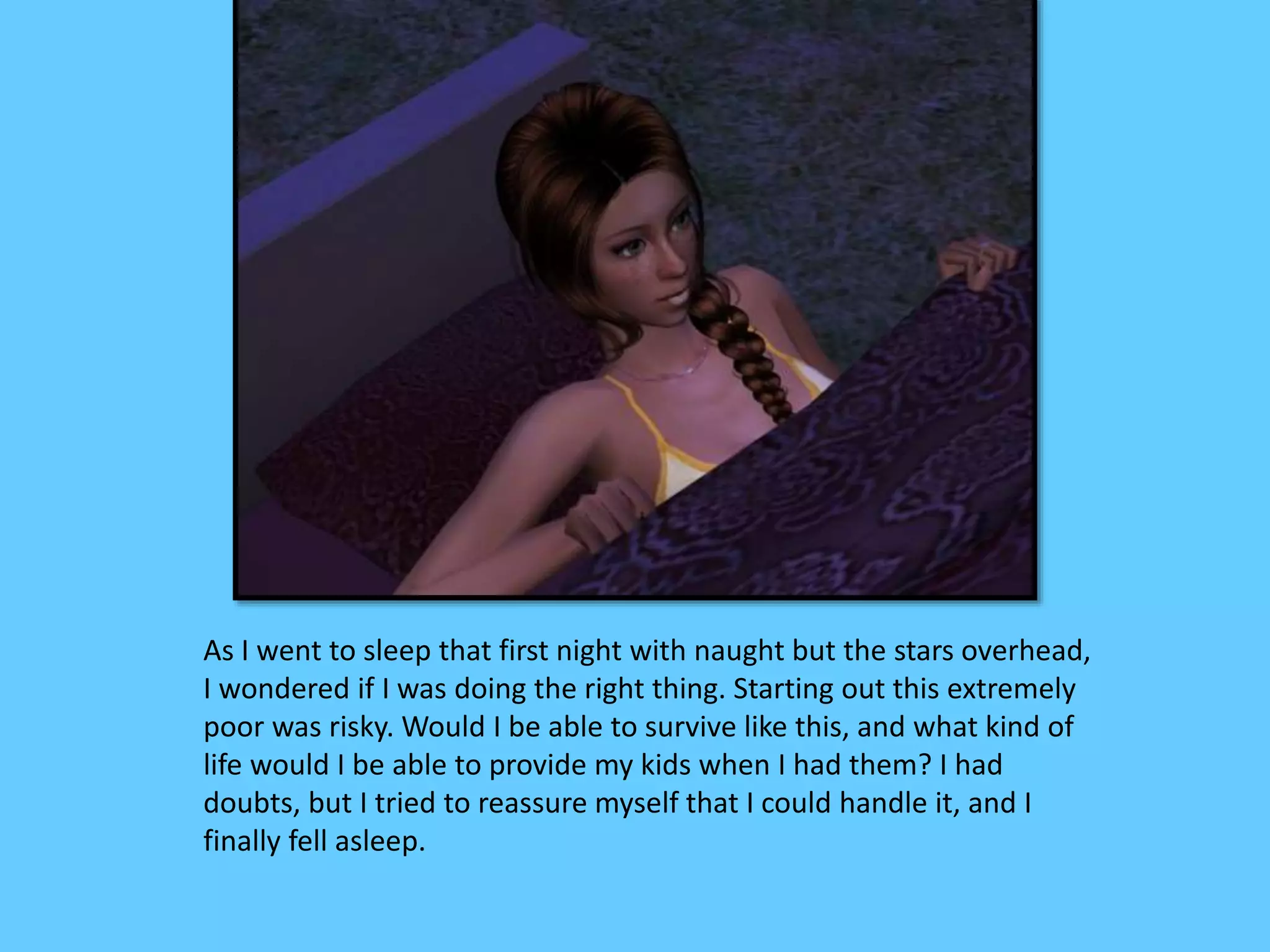 As I went to sleep that first night with naught but the stars overhead,
I wondered if I was doing the right thing. Starting out this extremely
poor was risky. Would I be able to survive like this, and what kind of
life would I be able to provide my kids when I had them? I had
doubts, but I tried to reassure myself that I could handle it, and I
finally fell asleep.
 