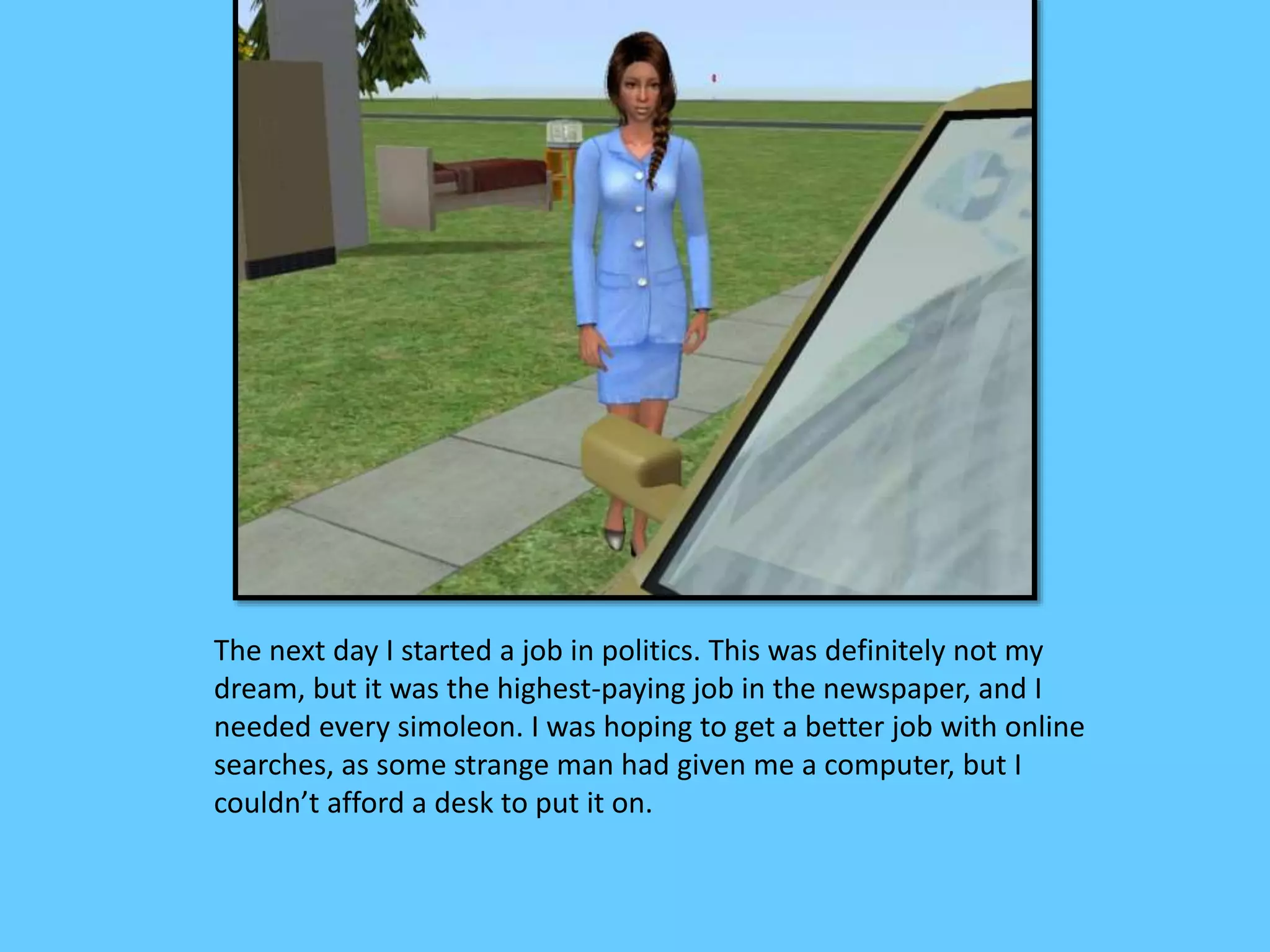 The next day I started a job in politics. This was definitely not my
dream, but it was the highest-paying job in the newspaper, and I
needed every simoleon. I was hoping to get a better job with online
searches, as some strange man had given me a computer, but I
couldn’t afford a desk to put it on.
 