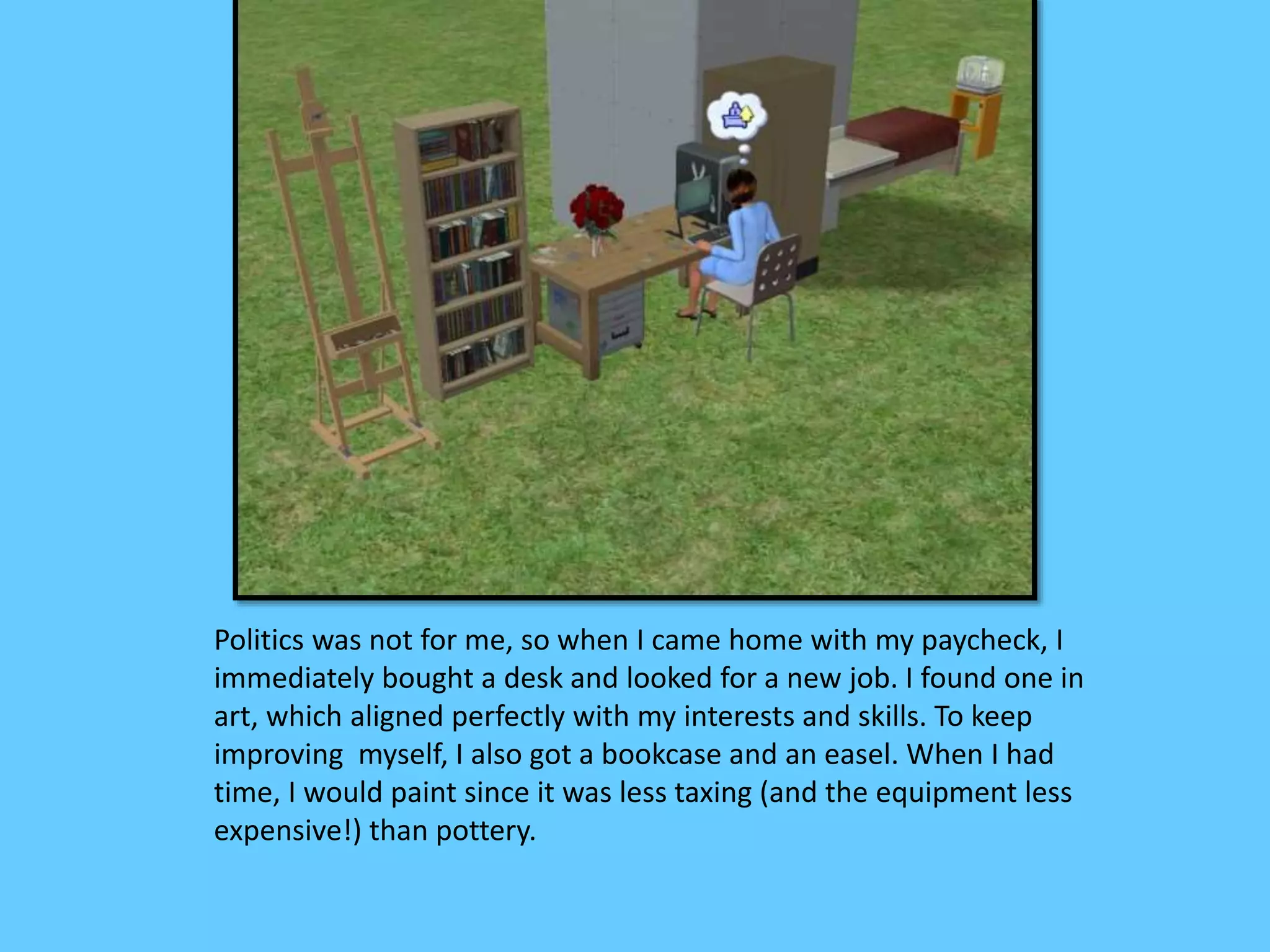 Politics was not for me, so when I came home with my paycheck, I
immediately bought a desk and looked for a new job. I found one in
art, which aligned perfectly with my interests and skills. To keep
improving myself, I also got a bookcase and an easel. When I had
time, I would paint since it was less taxing (and the equipment less
expensive!) than pottery.
 