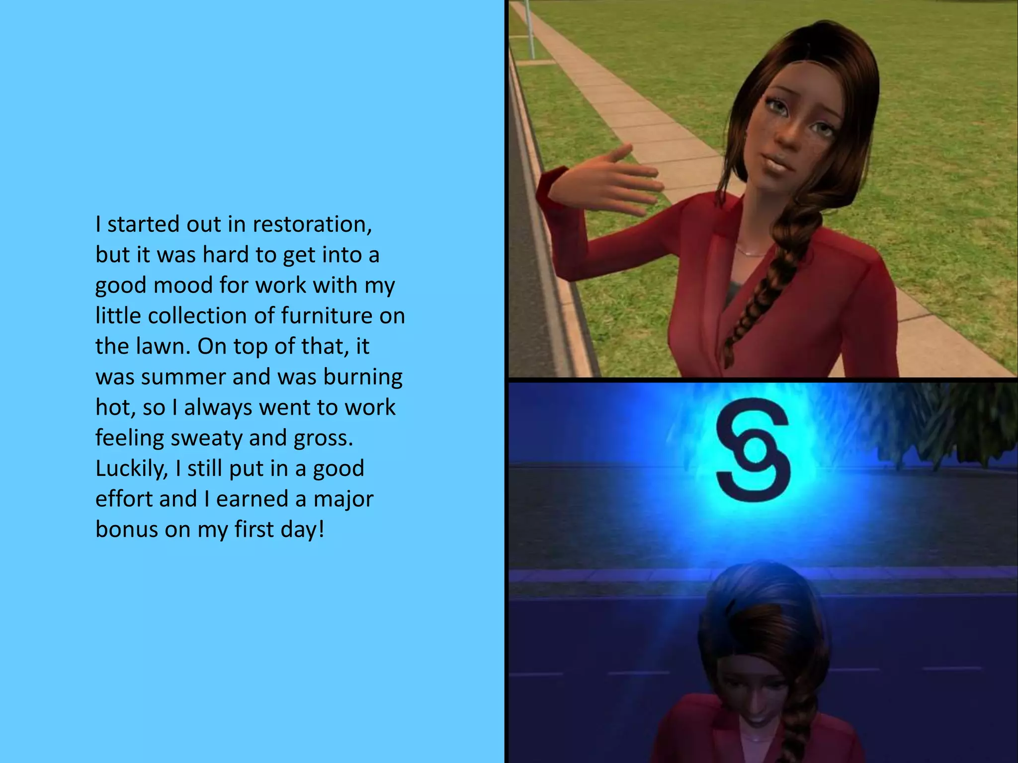I started out in restoration,
but it was hard to get into a
good mood for work with my
little collection of furniture on
the lawn. On top of that, it
was summer and was burning
hot, so I always went to work
feeling sweaty and gross.
Luckily, I still put in a good
effort and I earned a major
bonus on my first day!
 