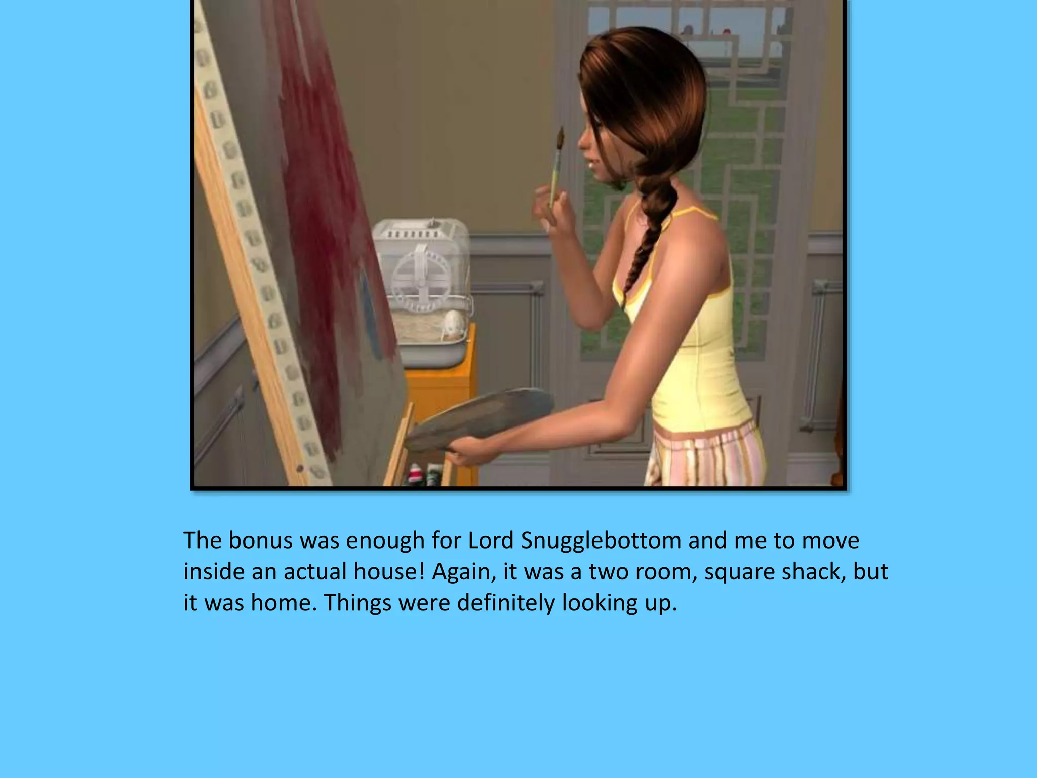 The bonus was enough for Lord Snugglebottom and me to move
inside an actual house! Again, it was a two room, square shack, but
it was home. Things were definitely looking up.
 