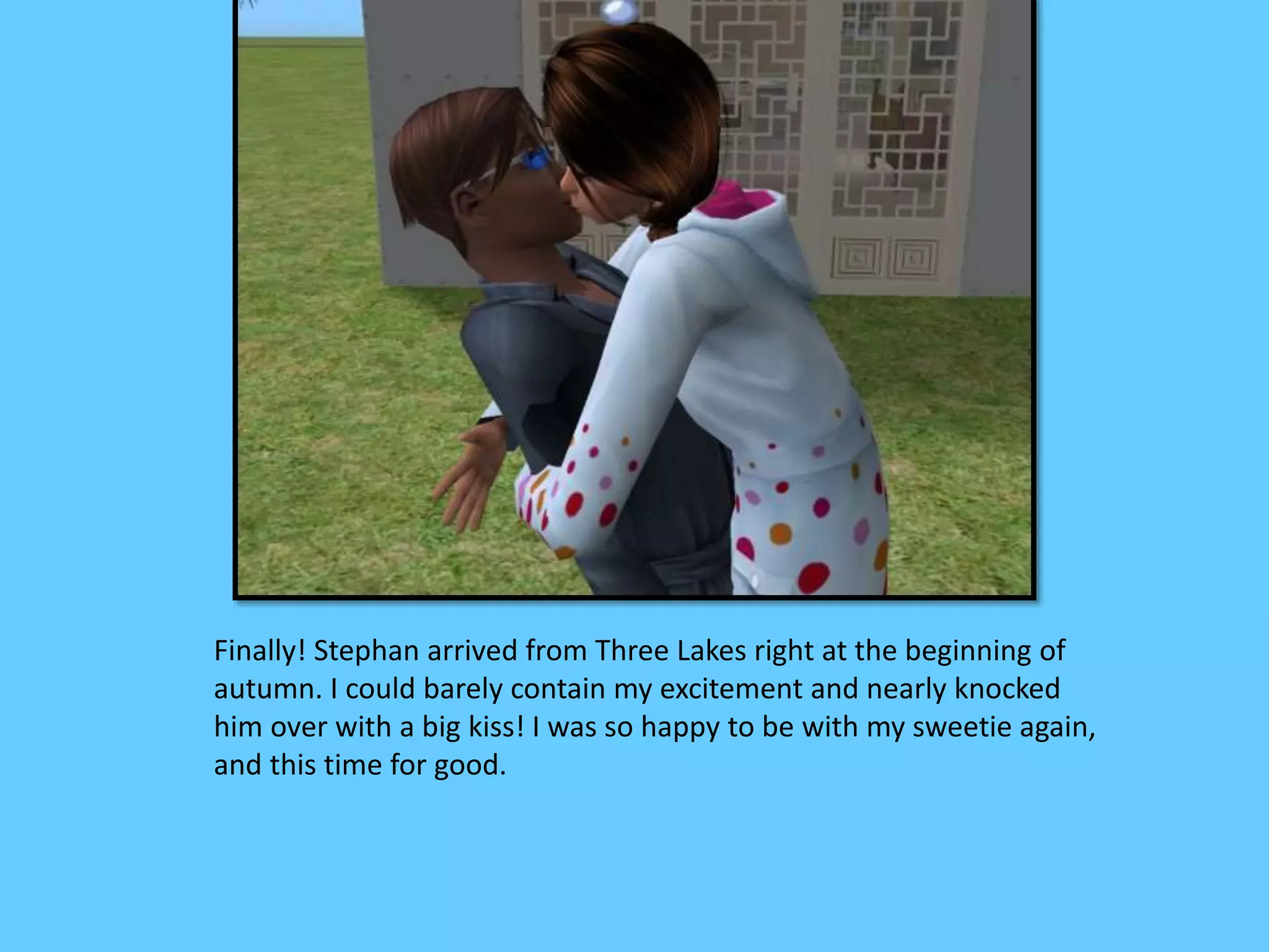 Finally! Stephan arrived from Three Lakes right at the beginning of
autumn. I could barely contain my excitement and nearly knocked
him over with a big kiss! I was so happy to be with my sweetie again,
and this time for good.
 