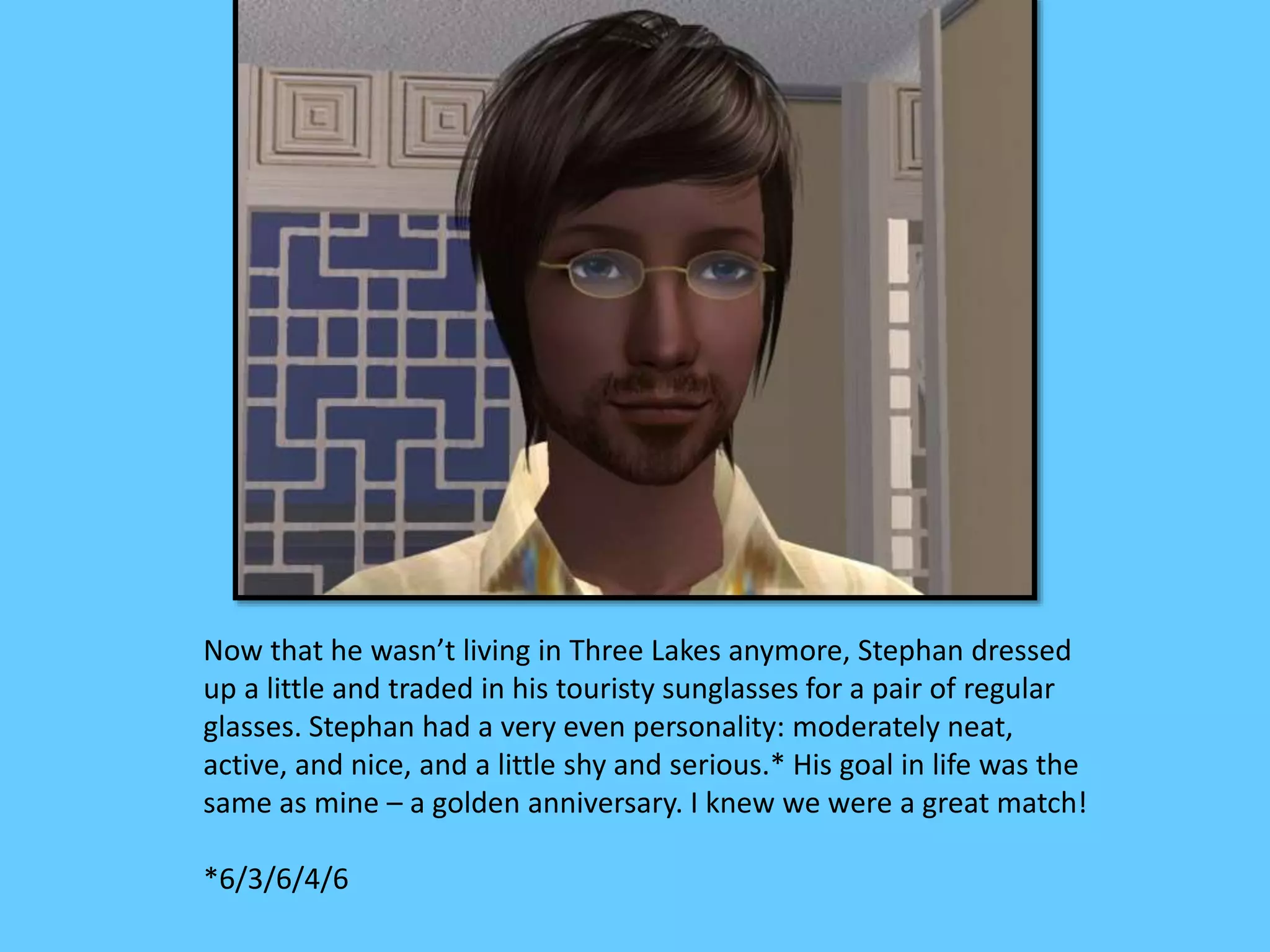 Now that he wasn’t living in Three Lakes anymore, Stephan dressed
up a little and traded in his touristy sunglasses for a pair of regular
glasses. Stephan had a very even personality: moderately neat,
active, and nice, and a little shy and serious.* His goal in life was the
same as mine – a golden anniversary. I knew we were a great match!
*6/3/6/4/6
 