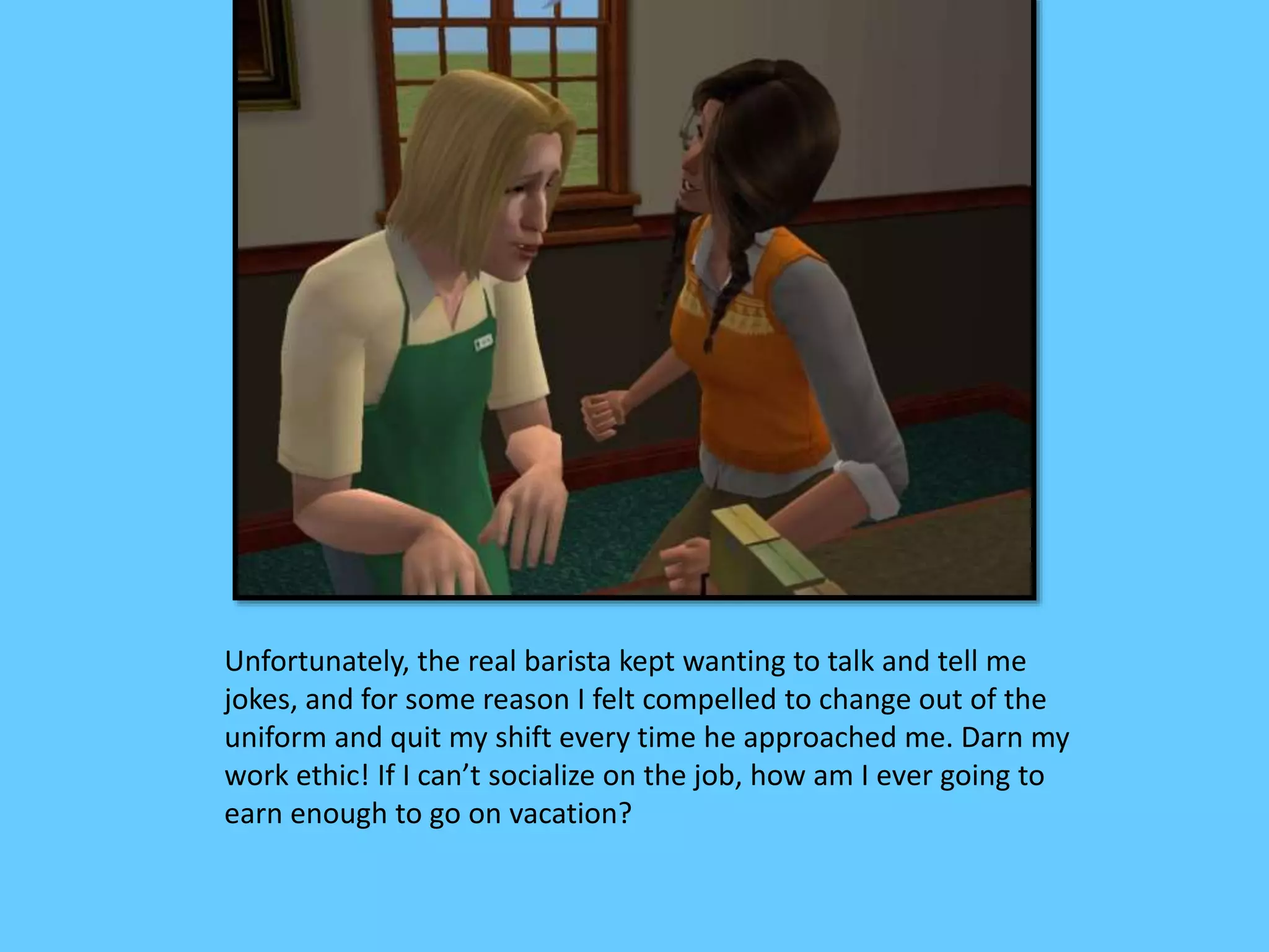 Unfortunately, the real barista kept wanting to talk and tell me
jokes, and for some reason I felt compelled to change out of the
uniform and quit my shift every time he approached me. Darn my
work ethic! If I can’t socialize on the job, how am I ever going to
earn enough to go on vacation?
 