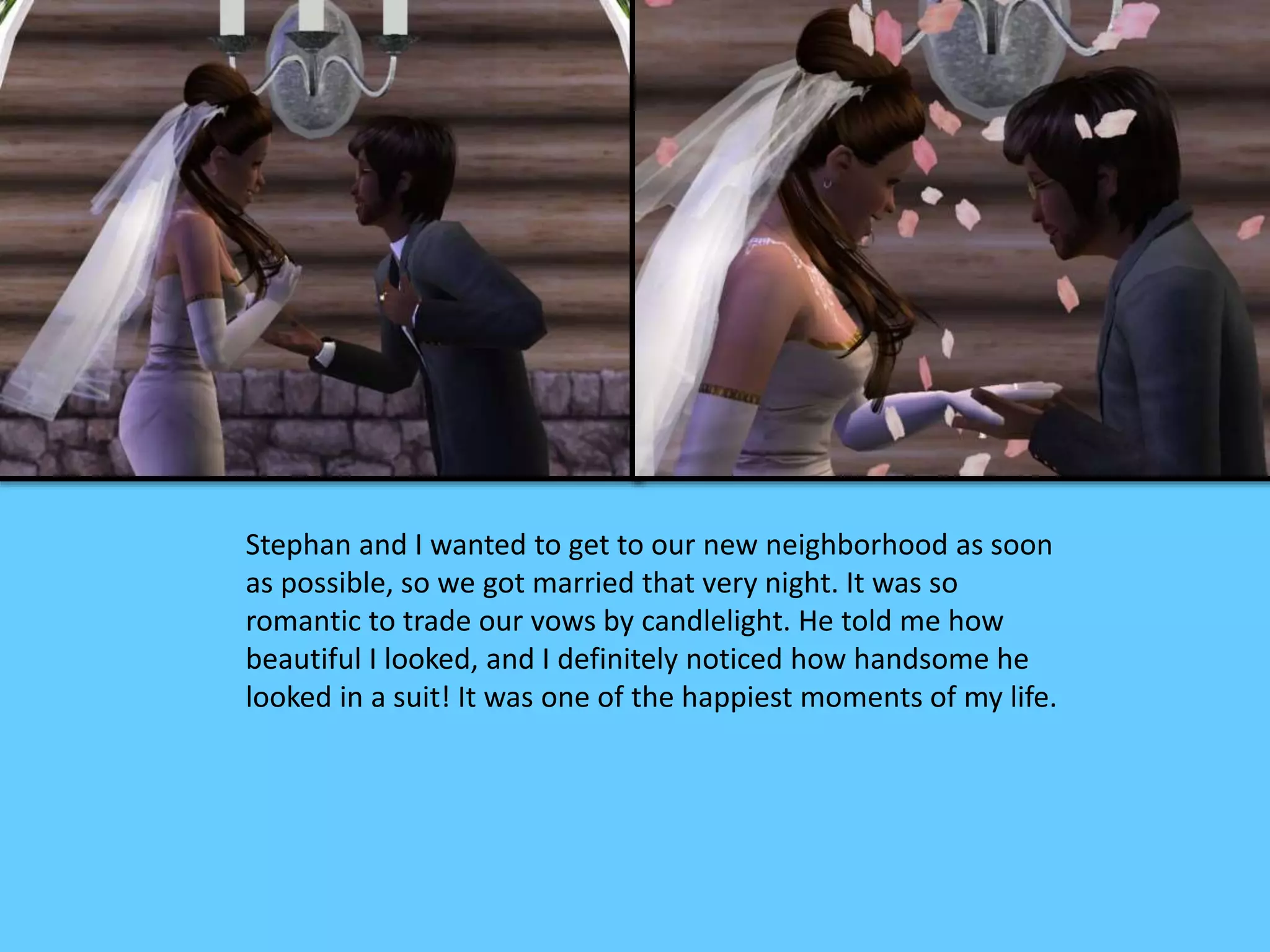 Stephan and I wanted to get to our new neighborhood as soon
as possible, so we got married that very night. It was so
romantic to trade our vows by candlelight. He told me how
beautiful I looked, and I definitely noticed how handsome he
looked in a suit! It was one of the happiest moments of my life.
 