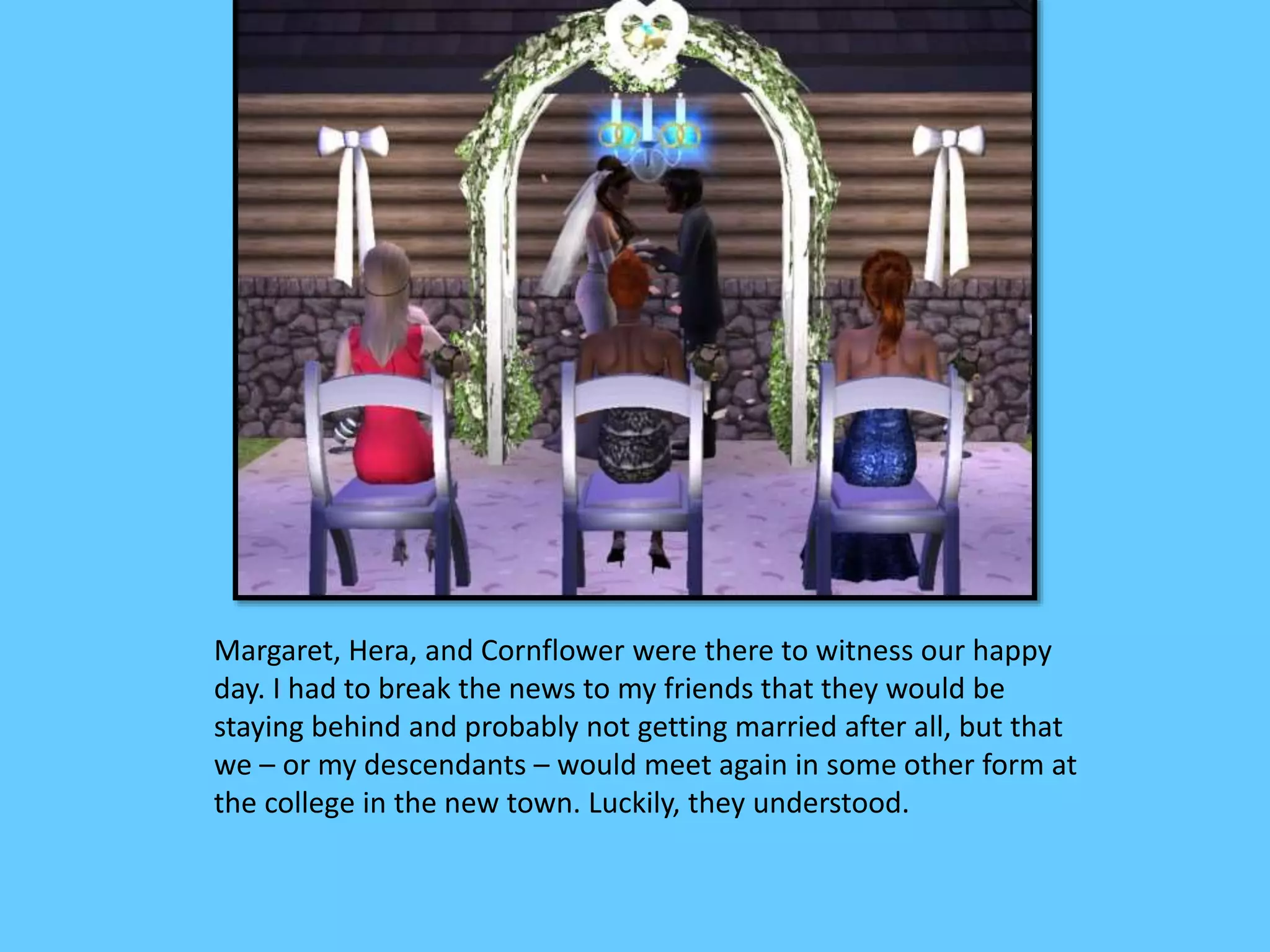 Margaret, Hera, and Cornflower were there to witness our happy
day. I had to break the news to my friends that they would be
staying behind and probably not getting married after all, but that
we – or my descendants – would meet again in some other form at
the college in the new town. Luckily, they understood.
 
