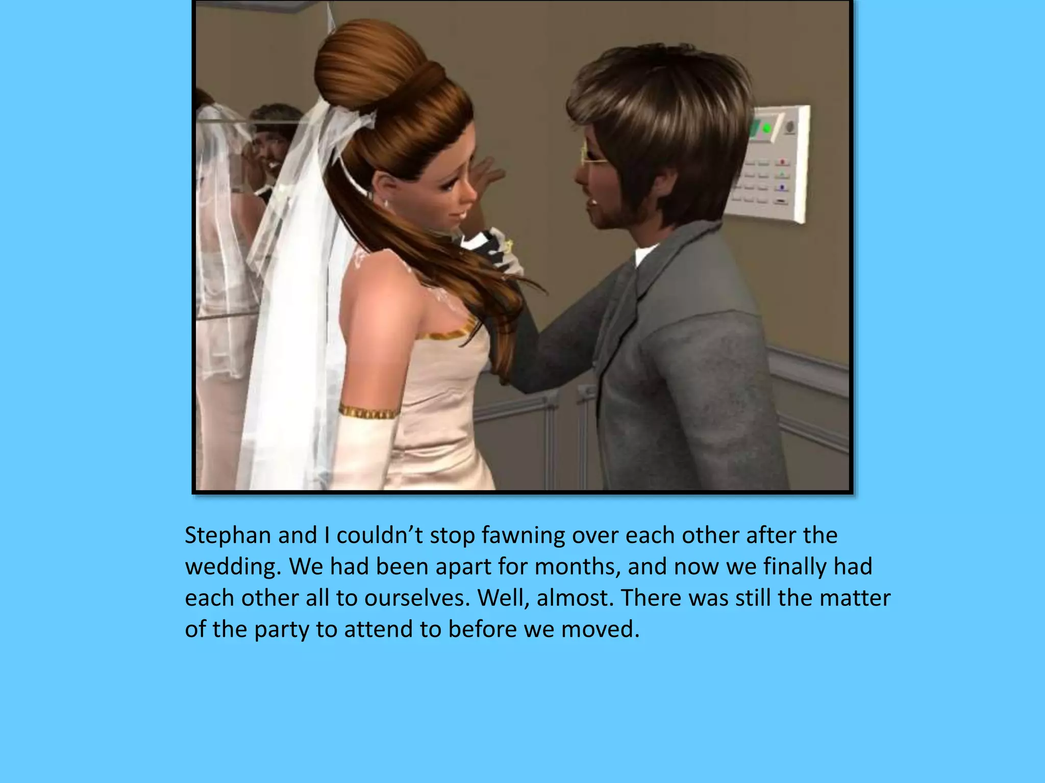 Stephan and I couldn’t stop fawning over each other after the
wedding. We had been apart for months, and now we finally had
each other all to ourselves. Well, almost. There was still the matter
of the party to attend to before we moved.
 