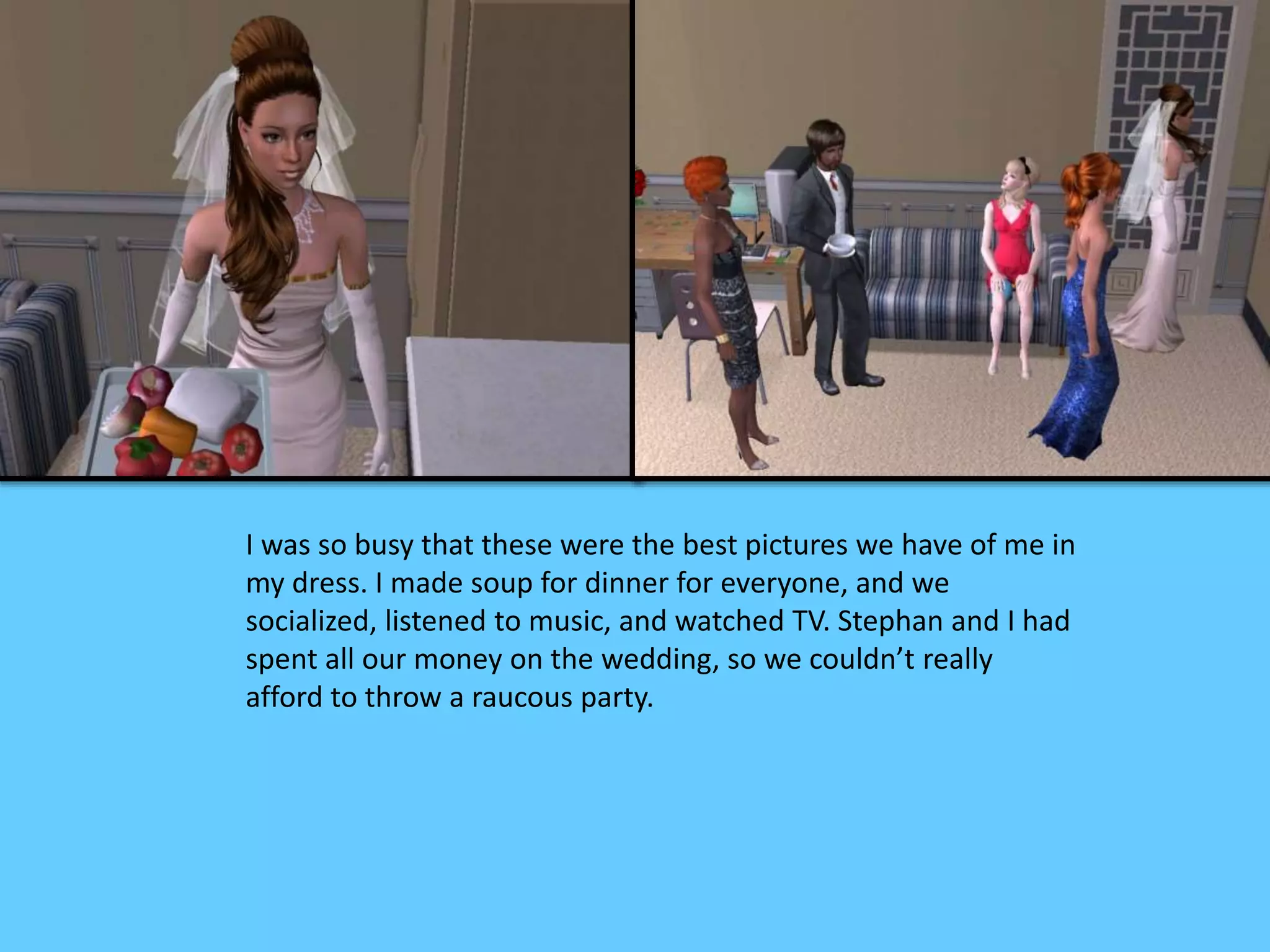 I was so busy that these were the best pictures we have of me in
my dress. I made soup for dinner for everyone, and we
socialized, listened to music, and watched TV. Stephan and I had
spent all our money on the wedding, so we couldn’t really
afford to throw a raucous party.
 