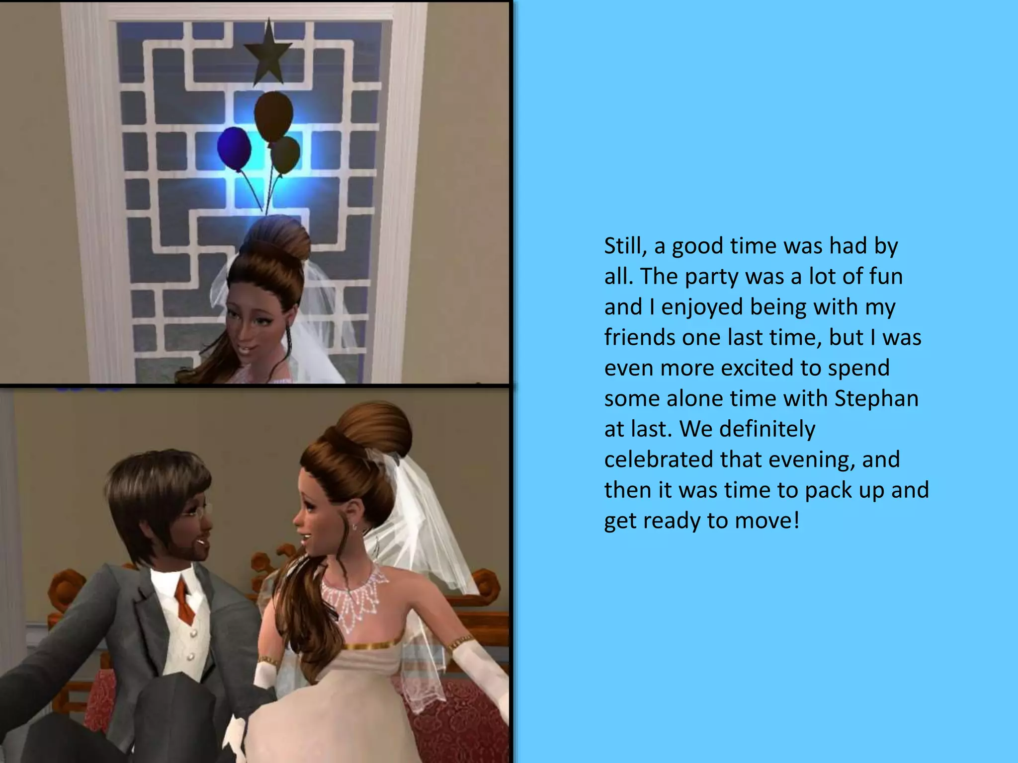 Still, a good time was had by
all. The party was a lot of fun
and I enjoyed being with my
friends one last time, but I was
even more excited to spend
some alone time with Stephan
at last. We definitely
celebrated that evening, and
then it was time to pack up and
get ready to move!
 