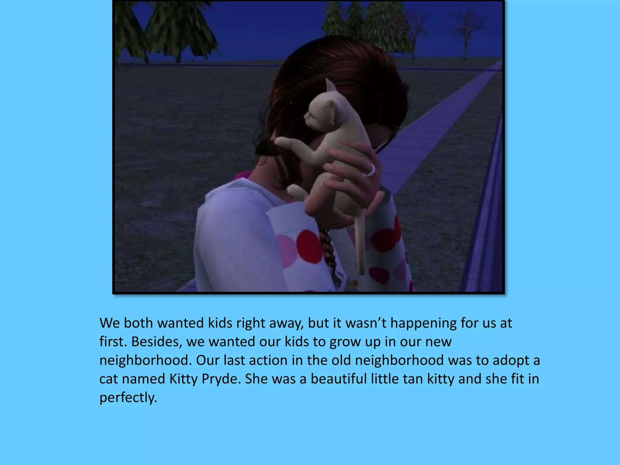 We both wanted kids right away, but it wasn’t happening for us at
first. Besides, we wanted our kids to grow up in our new
neighborhood. Our last action in the old neighborhood was to adopt a
cat named Kitty Pryde. She was a beautiful little tan kitty and she fit in
perfectly.
 