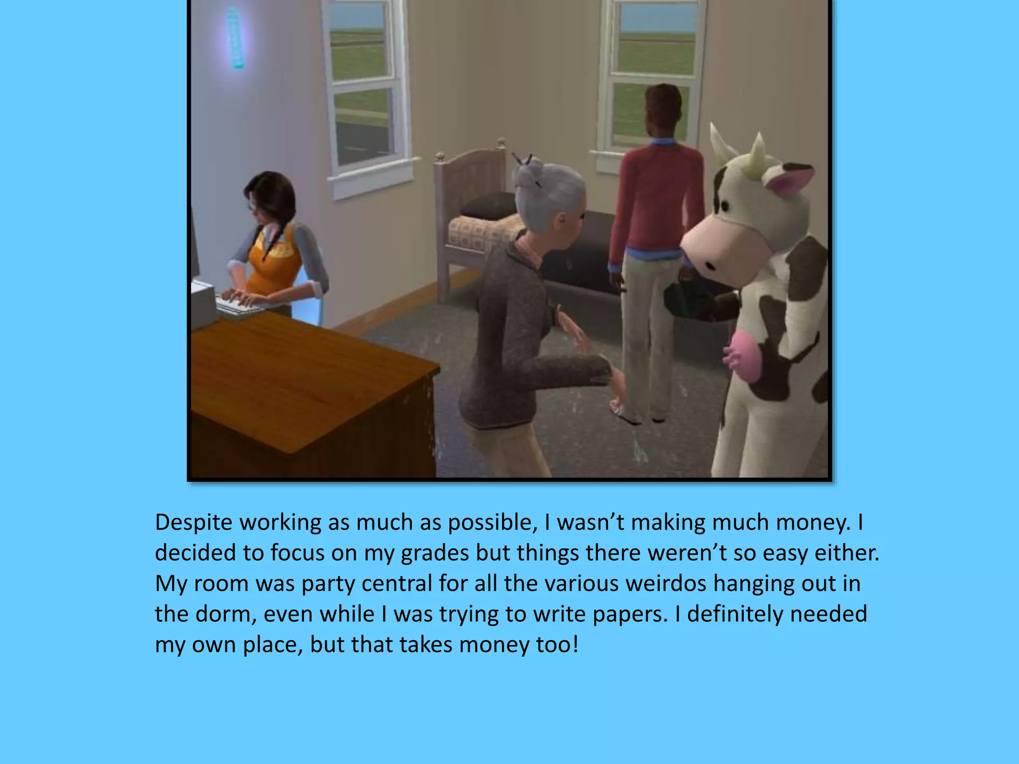 Despite working as much as possible, I wasn’t making much money. I
decided to focus on my grades but things there weren’t so easy either.
My room was party central for all the various weirdos hanging out in
the dorm, even while I was trying to write papers. I definitely needed
my own place, but that takes money too!
 