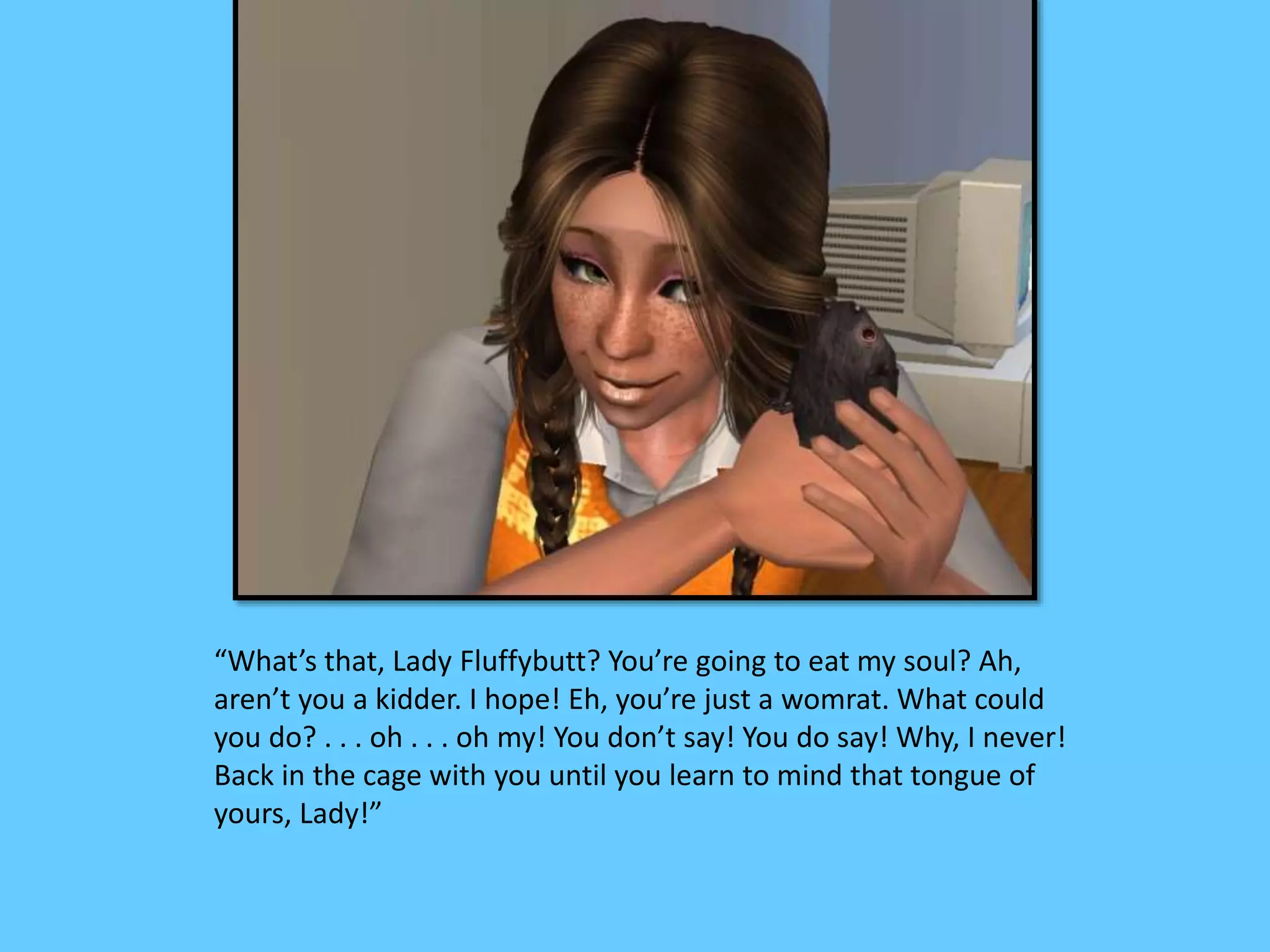 “What’s that, Lady Fluffybutt? You’re going to eat my soul? Ah,
aren’t you a kidder. I hope! Eh, you’re just a womrat. What could
you do? . . . oh . . . oh my! You don’t say! You do say! Why, I never!
Back in the cage with you until you learn to mind that tongue of
yours, Lady!”
 
